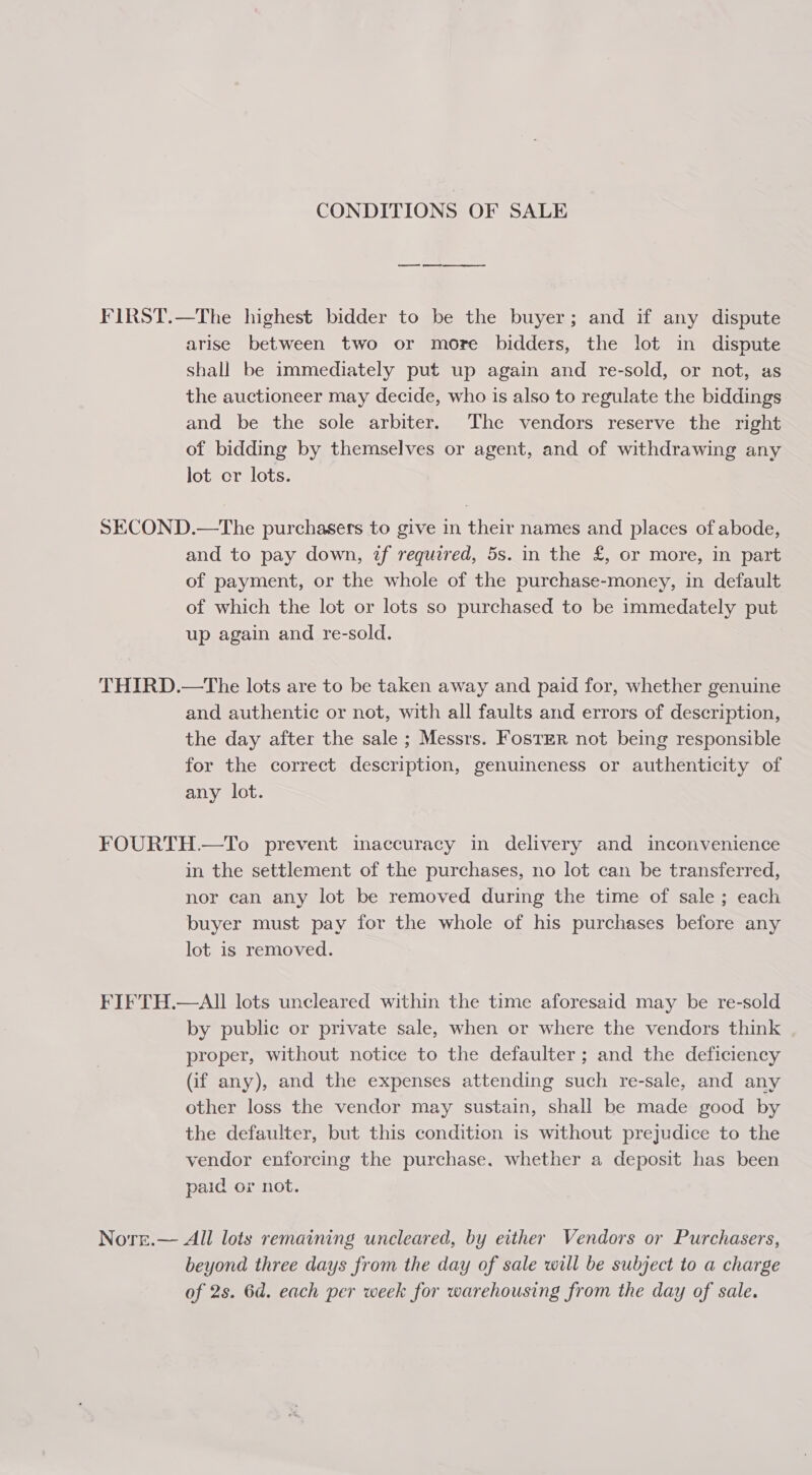 CONDITIONS OF SALE FIRST.—The highest bidder to be the buyer; and if any dispute arise between two or more bidders, the lot in dispute shall be immediately put up again and re-sold, or not, as the auctioneer may decide, who is also to regulate the biddings and be the sole arbiter. The vendors reserve the right of bidding by themselves or agent, and of withdrawing any lot or lots. SECOND.—The purchasers to give in their names and places of abode, and to pay down, zf required, 5s. in the £, or more, in part of payment, or the whole of the purchase-money, in default of which the lot or lots so purchased to be immedately put up again and re-sold. THIRD.—The lots are to be taken away and paid for, whether genuine and authentic or not, with all faults and errors of description, the day after the sale ; Messrs. FostER not being responsible for the correct description, genuineness or authenticity of any lot. FOURTH.—To prevent inaccuracy in delivery and inconvenience in the settlement of the purchases, no lot can be transferred, nor can any lot be removed during the time of sale ; each buyer must pay for the whole of his purchases before any lot is removed. FIFTH.—AII lots uncleared within the time aforesaid may be re-sold by public or private sale, when or where the vendors think proper, without notice to the defaulter ; and the deficiency (if any), and the expenses attending such re-sale, and any other loss the vendor may sustain, shall be made good by the defaulter, but this condition is without prejudice to the vendor enforcing the purchase. whether a deposit has been paid or not. Norr.— All lots remaining uncleared, by either Vendors or Purchasers, beyond three days from the day of sale will be subject to a charge of 2s. 6d. each per week for warehousing from the day of sale.