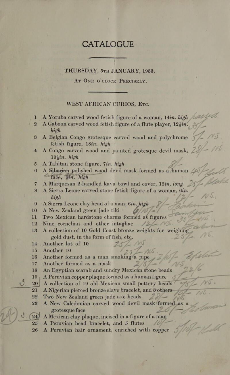 CATALOGUE  THURSDAY, 5rtn JANUARY, 1933. AT ONE O’CLOCK PRECISELY. WEST AFRICAN CURIOS, Etc. 1 &lt;A Yoruba carved wood fetish figure of a woman, 14in. high 2 A Gaboon carved wood fetish figure of a flute player, 12}in: high 3 &lt;A Belgian Congo grotesque carved wood and polychrome fetish figure, 18in. high 104¢n. high 5 &lt;A Tahitan stone figure, 7in. high 6 A Siberian polished wood devil mask formed as a Setar “face, Gin- high 7 A Marquesan 2-handled kava bowl and cover, 15in. long 8 A Sierra Leone carved stone fetish figure of a woman, 6in. high 9 A Sierra Leone clay head of a man, 6in. high 10 A New Zealand green jade tiki Y//0, ~. 11 Two Mexican hardstone charms forméd ag figures 12 Nine cornelian and other intaghae /2/— gold dust, in the form of fish, ete, 14 Another lot of 10 VL, GS 15 Another 10 7 5 “2 , 16 Another formed as a man smiles a ‘pipe ; y) fm -~ pg 17 Another formed as a mask 2/5 j= 18 An Egyptian scarab and sundry Mexican stone beads 19; A Peruvian copper plaque formed asahumanfigure 9 /_- 3 20] A collection of 19 old Mexican small pottery heads’ &lt;% 21 A Nigerian pierced bronze slave bracelet, and 3 others- 9 Sa 22 Two New Zealand green jade axe heads oy y= 23 A New Caledonian carved wood devil mask formed, as a grotesque face tty Re 24) A Mexican clay plaque, incised in a figure of a man ; ——— 4 A A Peruvian bead bracelet, and 5 flutes 26 A Peruvian hair ornament, enriched with copper