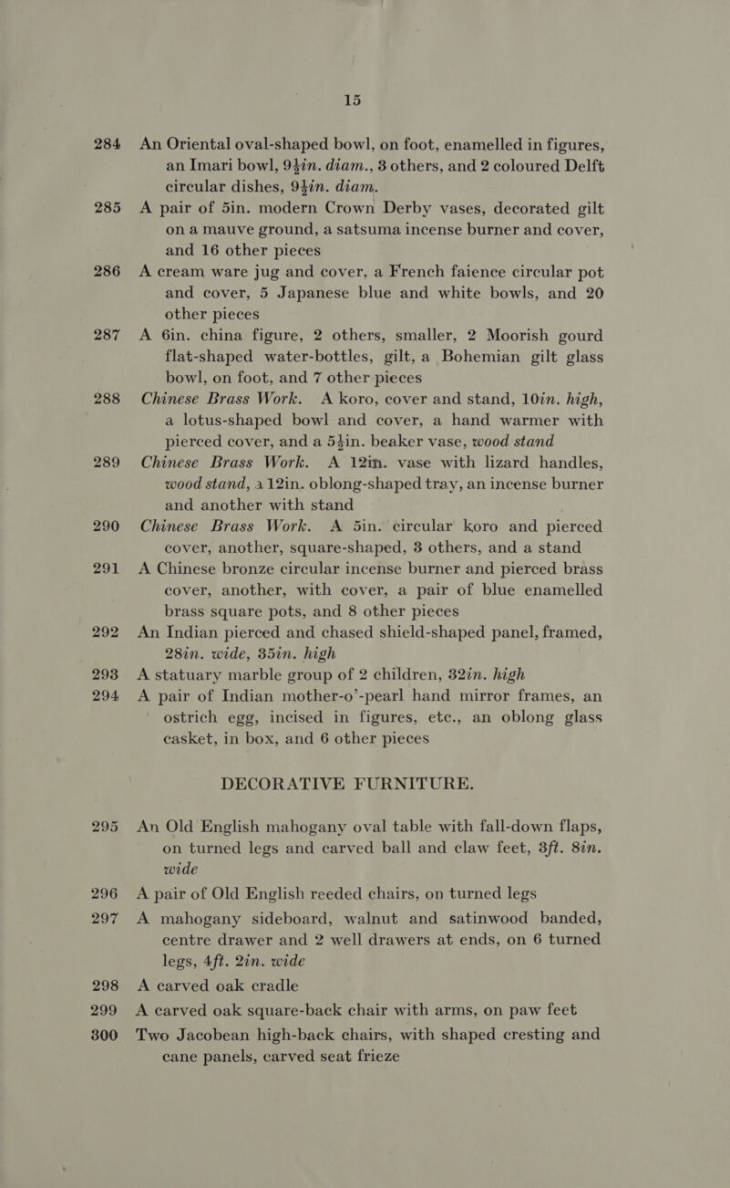284 285 286 287 288 289 290 291 292 293 294 295 296 297 298 299 300 15 An Oriental oval-shaped bowl, on foot, enamelled in figures, an Imari bowl, 94in. diam., 3 others, and 2 coloured Delft circular dishes, 94in. diam. A pair of 5in. modern Crown Derby vases, decorated gilt on a mauve ground, a satsuma incense burner and cover, and 16 other pieces A cream ware jug and cover, a French faience circular pot and cover, 5 Japanese blue and white bowls, and 20 other pieces A 6in. china figure, 2 others, smaller, 2 Moorish gourd flat-shaped water-bottles, gilt, a Bohemian gilt glass bowl, on foot, and 7 other pieces Chinese Brass Work. A koro, cover and stand, 10in. high, a lotus-shaped bowl and cover, a hand warmer with pierced cover, and a 54in. beaker vase, wood stand Chinese Brass Work. A 12in. vase with lizard handles, wood stand, 112in. oblong-shaped tray, an incense burner and another with stand Chinese Brass Work. A 5in. circular koro and pierced cover, another, square-shaped, 3 others, and a stand A Chinese bronze circular incense burner and pierced brass cover, another, with cover, a pair of blue enamelled brass square pots, and 8 other pieces An Indian pierced and chased shield-shaped panel, framed, 28in. wide, 35in. high A statuary marble group of 2 children, 32in. high A pair of Indian mother-o’-pearl hand mirror frames, an ostrich egg, incised in figures, etc., an oblong glass casket, in box, and 6 other pieces DECORATIVE FURNITURE. An Old English mahogany oval table with fall-down flaps, on turned legs and carved ball and claw feet, 3ft. 87n. wide A pair of Old English reeded chairs, on turned legs A mahogany sideboard, walnut and satinwood banded, centre drawer and 2 well drawers at ends, on 6 turned legs, 4ft. 2in. wide A carved oak cradle A carved oak square-back chair with arms, on paw feet Two Jacobean high-back chairs, with shaped cresting and cane panels, carved seat frieze