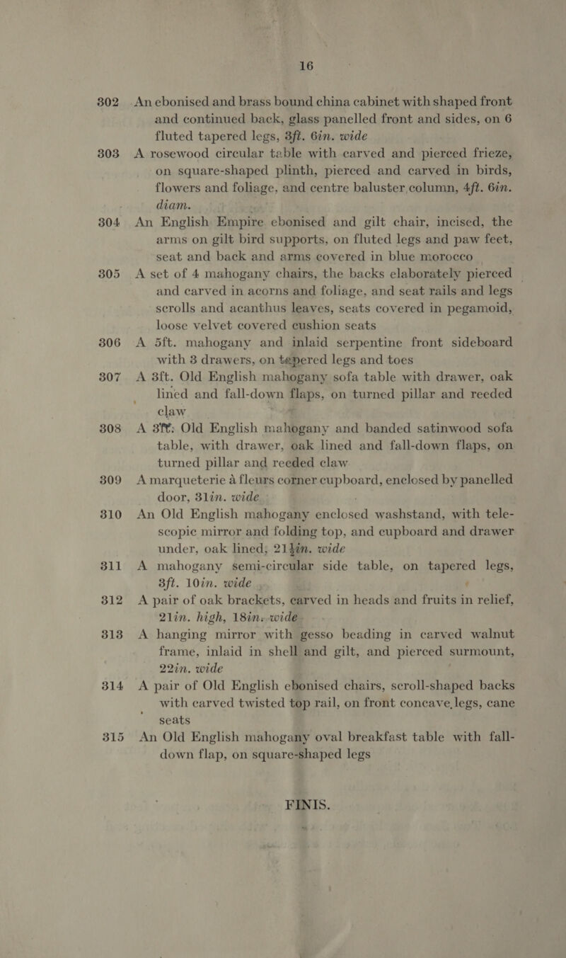 302 303 304 307 308 309 310 311 312 313 314 16 An ebonised and brass bound china cabinet with shaped front and continued back, glass panelled front and sides, on 6 fluted tapered legs, 3ft. 6in. wide A rosewood circular table with carved and pierced frieze, on square-shaped plinth, pierced and carved in birds, flowers and foliage, and centre baluster column, 4ft. 6in. diam. | N An English Empire. ebonised and gilt chair, incised, the arms on gilt bird supports, on fluted legs and paw feet, seat and back and arms covered in blue morocco A set of 4 mahogany chairs, the backs elaborately pierced | and carved in acorns and foliage, and seat rails and legs scrolls and acanthus leaves, seats covered in pegamoid, loose velvet covered cushion seats A 5ft. mahogany and inlaid serpentine front sideboard with 3 drawers, on tepered legs and toes A 38ft. Old English mahogany sofa table with drawer, oak lined and fall-down flaps, on turned pillar and reeded claw | | A 3ft; Old English mahogany and banded satinwood sofa table, with drawer, oak lined and fall-down flaps, on turned pillar and reeded claw A marqueterie a fleurs corner cupboard, enclesed by panelled door, 31lin. wide : An Old English mahogany enclosed washstand, with tele- scopic mirror and folding top, and cupboard and drawer under, oak lined; 214%n. wide A mahogany semi-circular side table, on tapered legs, B3ft. 10in. wide . A pair of oak brackets, carved in heads and fruits in relief, 2lin. high, 18in.-wide- A hanging mirror with gesso beading in carved walnut frame, inlaid in shell and gilt, and pierced surmount, 22in. wide A pair of Old English ebonised chairs, scroll-shaped backs with carved twisted top rail, on front concave, legs, cane seats An Old English mahogany oval breakfast table with fall- down flap, on square-shaped legs FINIS.