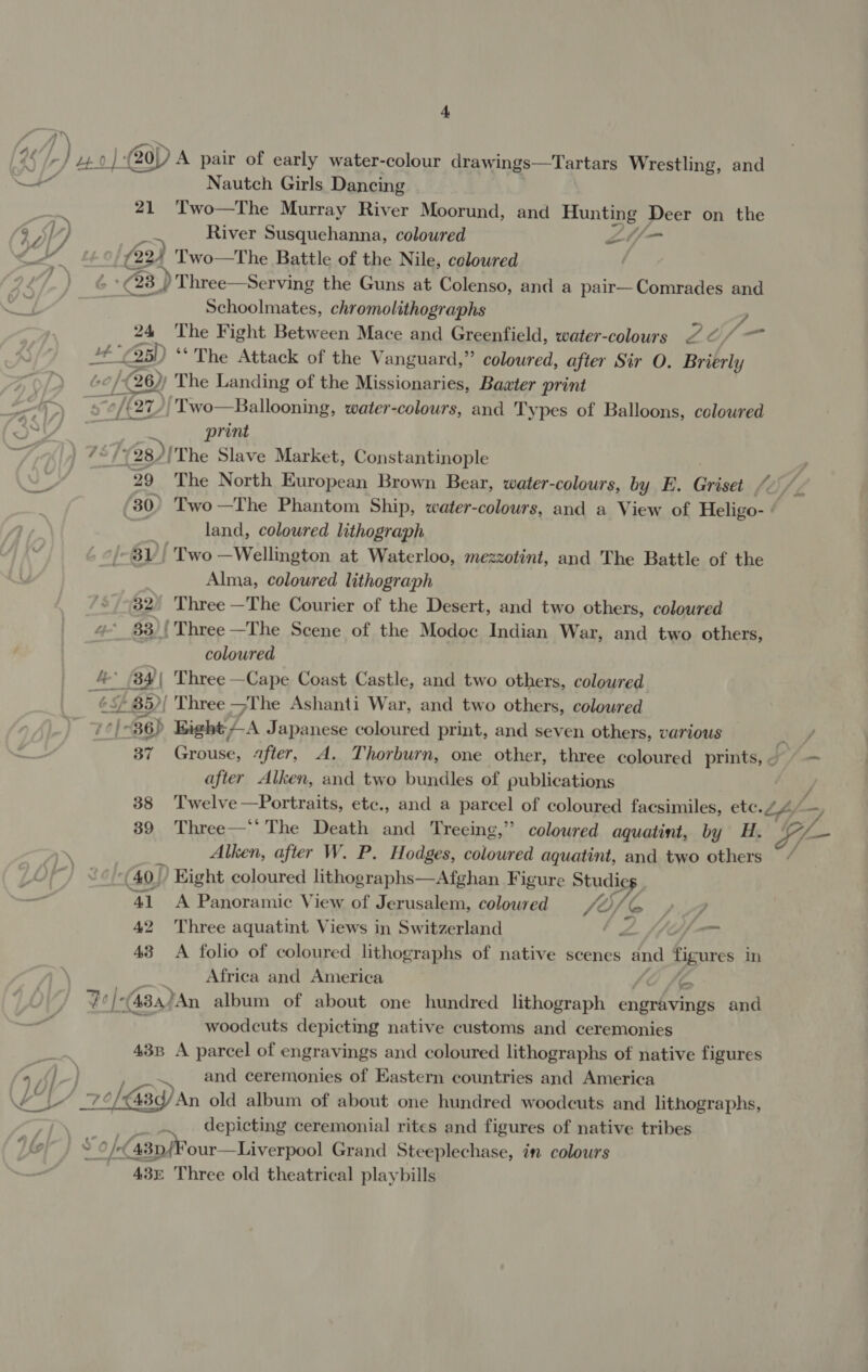 45/7) | 20) A pair of early water-colour drawings—Tartars Wrestling, and | Nautch Girls Dancing . 7 21 ‘Two—The Murray River Moorund, and Hunting Deer on the a, lL) any River Susquehanna, coloured CE a MP i ‘Q) Two—The Battle of the Nile, coloured | (23 | / Three—Serving the Guns at Colenso, and a pair—Comrades and “A Schoolmates, chromolithographs y 24 The Fight Between Mace and Greenfield, water-colours 7 ¢/— op) ‘The Attack of the Vanguard,” coloured, after Sir O. Brierly (26) The Landing of the Missionaries, Baxter print [27 /Two—Ballooning, water-colours, and Ty pes of Balloons, coloured print ) 75/5 28/'The Slave Market, Constantinople ’ | 29 The North European Brown Bear, water-colours, by E. Griset 4. land, coloured lithograph 31) Two —Wellington at Waterloo, mezzotint, and The Battle of the Alma, coloured lithograph 32° ‘Three —The Courier of the Desert, and two others, coloured 33) | ‘Three —The Scene of the Modoc Indian War, and two others, coloured 4 (34| Three —Cape Coast Castle, and two others, coloured ¢5/ 85)| Three The Ashanti War, and two others, coloured 7é| 36) Bight A Japanese coloured print, and seven others, various after Alken, and two bundles of publications 39 Three—‘' The Death and Treeing,” coloured aquatint, by H. Alken, after W. P. Hodges, coloured aquatint, and two others (40! Hight coloured lithographs—Afghan Figure Studie 1 41 A Panoramic View of Jerusalem, coloured JO, er, 42 Three aquatint Views in Switzerland og , 43 A folio of coloured lithographs of native scenes en figures in Africa and America i vo |-(434)An album of about one hundred lithograph engravings and woodcuts depicting native customs and ceremonies 43B A parcel of engravings and coloured lithographs of native figures and ceremonies of Eastern countries and America LY. of 43 PAn old album of about one hundred woodcuts and lithographs, 7 depicting ceremonial rites and figures of native tribes Liat] 8 O/- “43D/ our—Liverpool Grand Steeplechase, in colours ars Three old theatrical playbills GL.