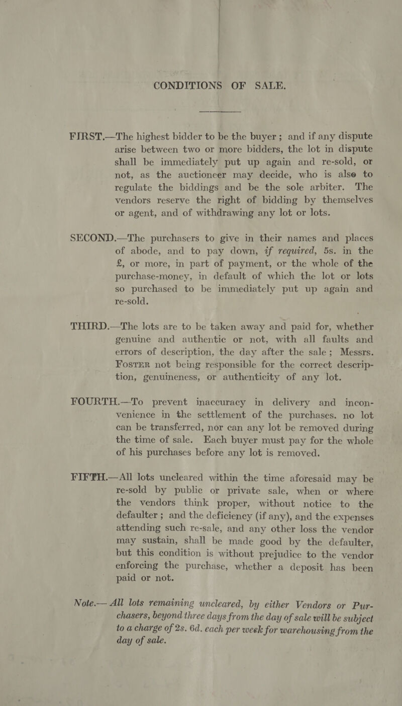 CONDITIONS OF SALE. FIRST.—The highest bidder to be the buyer; and if any dispute arise between two or more bidders, the lot in dispute shall be immediately put up again and re-sold, or not, as the auctioneer may decide, who is alse to regulate the biddings and be the sole arbiter. The vendors reserve the right of bidding by themselves or agent, and of withdrawing any lot or lots. SECOND.—The purchasers to give in their names and places of abode, and to pay down, tf required, 5s. in the £, or more, in part of payment, or the whole of the purchase-money, in default of which the lot or lots so purchased to be immediately put up again and re-sold. THIRD.—The lots are to be taken away and paid for, whether genuine and authentic or not, with all faults and errors of description, the day after the sale; Messrs. FostTER not being responsible for the correct descrip- tion, genuineness, or authenticity of any lot. FOURTH.—To prevent inaccuracy in delivery and incon- venience in the settlement of the purchases. no lot can be transferred, nor can any lot be removed during the time of sale. Each buyer must pay for the whole of his purchases before any lot is removed. FIFFH.—All lots uncleared within the time aforesaid may be _ re-sold by public or private sale, when or where the vendors think proper, without notice to the defaulter ; and the deficiency (if any), and the expenses attending such re-sale, and any other loss the vendor may sustain, shall be made good by the defaulter, but this condition is without prejudice to the vendor enforcing the purchase, whether a deposit has been paid or not. Note.— All lots remaining wncleared, by either Vendors or Pur- chasers, beyond three days from the day of sale will be subject to a charge of 2s. 6d. each per week for warehousing from the day of sale.
