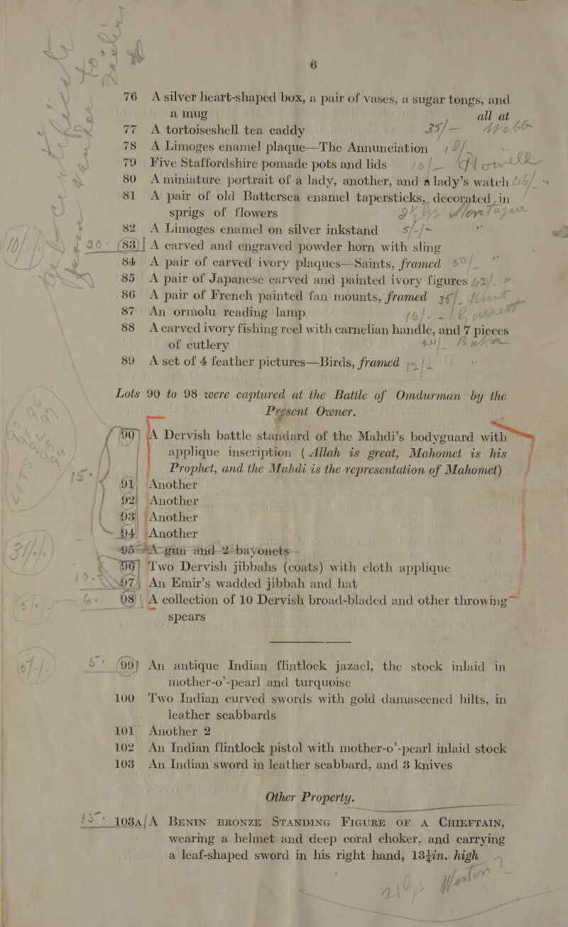 76 Asilver heart-shaped box, a pair of vases, a sugar tongs, and a mug all at iu 77 A tortoiseshell tea caddy IT) — | Nt ete 78 &lt;A Limoges enamel plaque—The Annunciation of ps 79 Five Staffordshire pomade pots and lids rot IGN gw -. 80 Aminiature portrait of a lady, another, and alady’s watch “ 81 &lt;A pair of old Battersea enamel tapersticks, decorated in sprigs of flowers IY, bys fllayet &amp; o 2? | 82 &lt;A Limoges enamel on silver inkstand s/-/* , 20° (83)| A carved and engraved powder horn with sling — ‘ : 84 A pair of carved ivory plaques—Saints, framed *%° /- 85 A pair of Japanese carved and painted ivory figures //2 |» 86 A pair of French painted fan mounts, framed 3] Nid 87 An ormolu reading lamp yo Pune y, 88 Acarved ivory fishing reel with carnelian handle, abd 7 piece S of cutlery oH) Bahn 89 A set of 4 feather pictures—Birds, framed ;-|_ _— ae Lots 90 to 98 were captured at the Batile of Omdurman by the Present Owner. / 90) (A Dervish battle standard of the Mahdi’s bodyguard wwe applique inscription ( Allah is great, Mahomet is his f We me | Prophet, and the Mahdi is the representation of Mahomet) ast 91) Another | 92) Another . 93) ‘Another “94 Another | eh *A-gun and-2-hayonets:- . 96] Two Dervish jibbahs (coats) with cloth applique S57 An Emir’s wadded jibbah and hat 93) | A collection of 10 Dervish broad-bladed and other throwing™ spears 5 99) An antique Indian flintlock jazaecl, the stock inlaid in | mother-o’-pearl and turquoise 100 Two Indian curved swords with gold damascened hilts, in leather scabbards 101 Another 2 102 An Indian flintlock pistol with mother-o’-pearl inlaid stock 103. An Indian sword in leather scabbard, and 3 knives Other Property.  iS yo8a/A Benix Bronze Sranpinc Frcure or A CHIEFTAIN, wearing a helmet and deep coral choker, and carrying a leaf-shaped sword in his right hand, 13}in. high / g a8 /) : pf