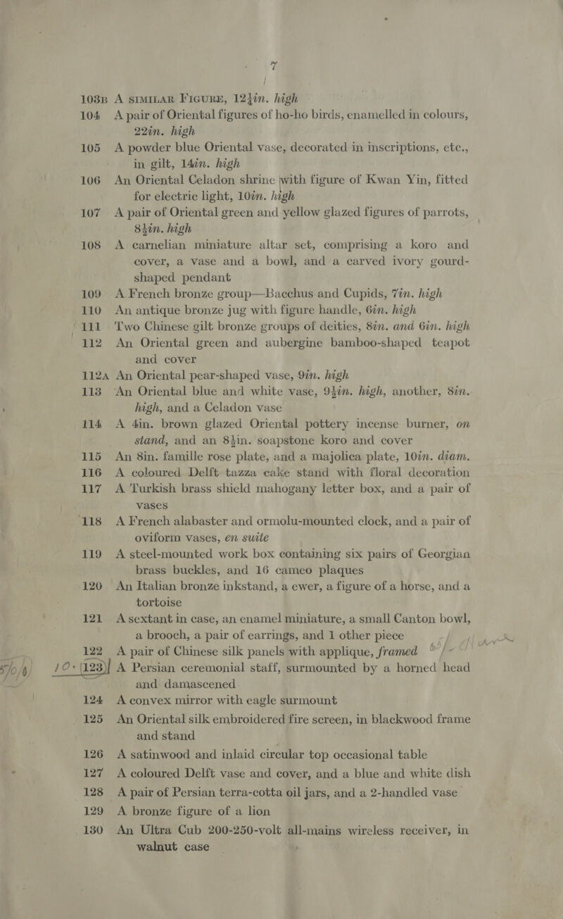 103B 104 105 106 107 108 109 110 mae Ga 112 1124 113 114 115 116 Ng ‘118 119 120 121 122 Jo) 12: aaa) 124 125 126 ' 127 128 129 130 7 / | A SIMILAR FicurE, 124¢n. high A pair of Oriental figures of ho-ho birds, enamelled in colours, 22in. high A powder blue Oriental vase, decorated in inscriptions, etc., in gilt, 1ldin. high An Oriental Celadon shrine with figure of Kwan Yin, fitted for electric light, 10n. hagh A pair of Oriental green and yellow glazed figures of parrots, 84in. high A carnelian miniature altar set, comprising a koro and cover, a vase and a bowl, and a carved ivory gourd- shaped pendant A French bronze group—Bacchus and Cupids, 7in. high An antique bronze jug with figure handle, 6¢n. high Two Chinese gilt bronze groups of deities, 8in. and Gin. high An Oriental green and aubergine bamboo-shaped teapot and cover An Oriental pear-shaped vase, 9in. high An Oriental blue and white vase, 94in. high, another, 8in. high, and a Celadon vase A 4in. brown glazed Oriental pottery incense burner, on stand, and an 84in. soapstone koro and cover An 8in. famille rose plate, and a Majolica plate, 10in. diam. A coloured Delft tazza cake stand with floral decoration A Turkish brass shield mahogany letter box, and a pair of vases A French alabaster and ormolu-mounted clock, and a pair of oviform vases, en suite A steel-mounted work box containing six pairs of Georgian brass buckles, and 16 cameo plaques An Italian bronze inkstand, a ewer, a figure of a horse, and a tortoise A sextant in case, an enamel miniature, a small Canton bowl, a brooch, a pair of earrings, and 1 other piece A pair of Chinese silk panels with applique, framed b°] A Persian ceremonial staff, surmounted by a horned head and damascened A convex mirror with eagle surmount An Oriental silk embroidered fire screen, in blackwood frame and stand . A satinwood and inlaid circular top occasional table A coloured Delft vase and cover, and a blue and white dish A pair of Persian terra-cotta oil jars, and a 2-handled vase A bronze figure of a lon An Ultra Cub 200-250-volt all-mains wireless receiver, in walnut case |