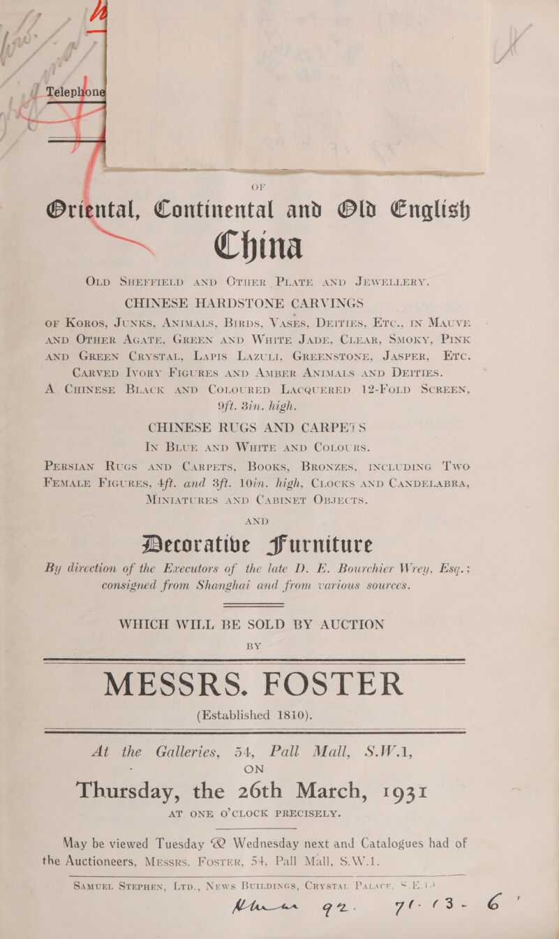    OF utal, Continental and Old English China OLD SHEFFIELD AND OTHER PLATE AND JEWELLERY. CHINESE HARDSTONE CARVINGS oF Koros, JUNKS, ANIMALS, Birps, VASES, Deities, Erc., In Mauve AND OTHER AGATE, GREEN AND WuHiTE JADE, CLEAR, SMOKY, PINK AND GREEN CrysTaL, Lapis LazuLI, GREENSTONE, JASPER, Etc. CARVED Ivory FIGURES AND AMBER ANIMALS AND DEITIEs. A CHINESE BLack AND COLOURED LacQUERED 12-FoLpD SCREEN, Oft. Bin. high. CHINESE RUGS AND CARPE’S In BLUE AND WHITE AND COLOURS. Orie PERSIAN Rucs anp Carpets, Booxs, BRronzES, INCLUDING Two FEMALE Ficures, 4ft. and 3ft. 10in. high, Cocks AND CANDELABRA, MINIATURES AND CABINET OBJECTS. AND Mecorativbe Furniture By direction of the Executors of the late D. E. Bourchier Wrey, Esq.: consigned from Shanghai and from various sources. WHICH WILL BE SOLD BY AUCTION BY MESSRS. FOSTER (Established 1810).      At ane Galleries, - Pau Mall, S.WaA, Dtraiay, the 26th March, 1931 AT ONE O'CLOCK PRECISELY. May be viewed Tuesday “2 Wednesday next and Catalogues had of the Auctioneers, Messrs. Foster, 54, Pall Mall, S.W.1.  SamureLt STEPHEN, Ltp., News Buiipines, Crystar. Paracr, 5.10.12 Mtn“ G2. ye Ms