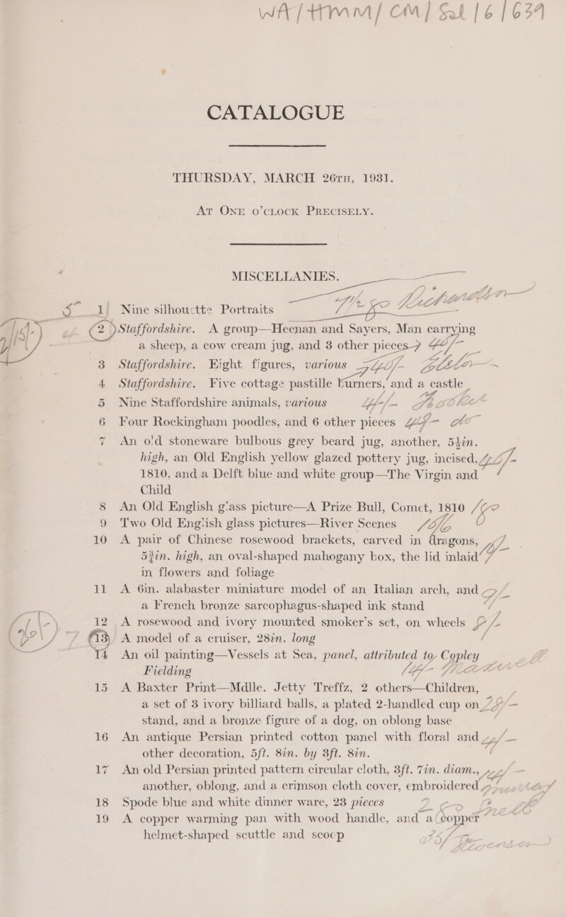WA tmm/ CM] Sal | 6 164 CATALOGUE THURSDAY, MARCH 26ru, 1931. At ONE o’cLocK PRECISELY. MISCELLANIES. ————— A - 4, A Jal, Z Li * . Bs Tc 4 Cte oo Nine silhouctte Portraits NO alia oa Mig OL ———_ 18 19 a sheep, a cow cream jug, and 3 other pieces-7 ie Staffordshire. Hight figures, various GZ Yly/- Lists Z Staffordshire. Five cottage pastille mance and a castle Nine Staffordshire animals, various Yi 4.&lt;— Gee Four Rockingham poodles, and 6 other pieces “p &gt; An o'd stoneware bulbous grey beard jug, another, 54in. high, an Old English yellow glazed pottery jug, incised, LL 6f- 1810, and a Delft blue and white group—The Virgin and / Child An Old English g'ass picture—A. Prize Bull, ee 1810 ie Two Old Engtish glass pictures—River Scenes si A pair of Chinese rosewood brackets, carved in oe 54in. high, an oval-shaped mahogany box, the lid oan: in flowers and fohage A 6in. alabaster miniature model of an Italian arch, ay a a French bronze sarcophagus-shaped ink stand A model of a cruiser, 28in. long An, oil painting—Vessels at Sea, panel, attributed to- Ber Fe Fielding [(G- ot A Baxter Print—Mdlle. Jetty Treffz, 2 hers One a set of 3 ivory billiard balls, a plated 2-handled cup on - stand, and a bronze figure of a dog, on oblong base ; An antique Persian printed cotton panel with floral and 4, other decoration, 5ft. 8in. by 3ft. 8in. | An old Persian printed pattern circular cloth, 3ft. 77n. diam., »- another, oblong, and a crimson cloth cover, embroidered , a4 Spode blue and white dinner ware, 23 pieces oa &gt; A copper warming pan with wood handle, and a bop ppek helmet-shaped scuttle and scocp $5 /T,