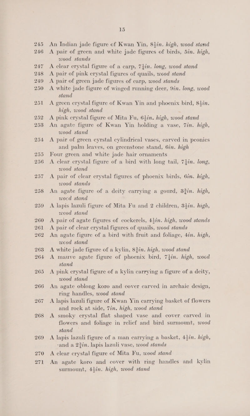 An Indian jade figure of Kwan Yin, 8hin. high, wood stand A pair of green and white jade figures of birds, 5in. high, wood stands A clear crystal figure of a carp, 7}in. long, wood stand A pair of pink crystal figures of quails, wood stand A pair of green jade figures of carp, wood stands A white jade figure of winged running deer, 9in. long, wood stand A green crystal figure of Kwan Yin and phoenix bird, 84in. high, wood stand A pink crystal figure of Mita Fu, 64in. high, wood stand An agate figure of Kwan Yin holding a vase, Zin. high, wood stand A pair of green cyrstal cylindrical vases, carved in peonies and palm leaves, on greenstone stand, 6in. high Four green and white jade hair ornaments A clear crystal figure of a bird with long tail, 7jin. long, wood stand A pair of clear crystal figures of phoenix birds, 6in. high, wood stands An agate figure of a deity carrying a gourd, 33in. high, wocd stand | A lapis lazuli figure of Mita Fu and 2 children, 34in. hgh, wood stand A pair of agate figures of cockerels, 4din. high, wood stands A pair of clear crystal figures of quails, wood stands An agate figure of a bird with fruit and foliage, 4in. high, wood stand A white jade figure of a kylin, 83in. high, weod stand A mauve agate figure of phoenix bird, 7iin. high, wood stand A pink crystal figure of a kylin carrying a figure of a deity, wood stand An agate oblong koro and cover carved in archaic design, ring handles, wood stand A lapis lazuli figure of Kwan Yin carrying basket of flowers and rock at side, 7in. high, wood stand A smoky crystal flat shaped vase and cover carved in flowers and foliage in relief and bird surmount, wood stand A lapis lazuli figure of a man carrying a basket, 43in. high, -and a 23in. lapis lazuli vase, wood stands A clear crystal figure of Mita Fu, wood stand An agate koro and cover with ring handles and kylin surmount, 44éin. high, wood stand