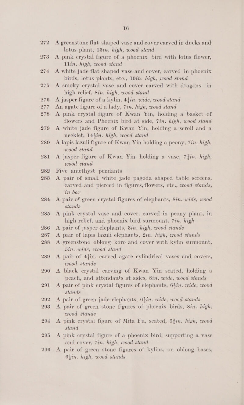 296 A greenstone flat shaped vase and cover carved in ducks and A pink crystal figure of a phoenix bird with lotus flower, A white jade flat shaped vase and cover, carved in phoenix A smoky crystal vase and cover carved with dragons in A pink crystal figure of Kwan Yin, holding a basket of flowers and Phoenix bird at side, 7in. high, wood stand A white jade figure of Kwan Yin, holding a scroll and a A lapis lazuli figure of Kwan Yin holding a peony, 7in. high, A jasper figure of Kwan Yin holding a vase, 7}in. high, Five amethyst pendants A pair of small white jade pagoda shaped table screens, carved and pierced in figures, flowers, etc., wood stands, in box A pair of green crystal figures of elepbants, 8in. wide, wood stands A pink crystal vase and cover, carved in peony plant, in high relief, and phoenix bird surmount, 7in. high A pair of jasper elephants, 37n. high, wood stands A pair of lapis lazuli elephants, 27n. high, wood stands A greenstone oblong koro and cover with kylin surmount, 5in. wide, wood stand A pair of 44in. carved agate cylindrical vases and covers, wood stands | A black crystal carving of Kwan Yin seated, holding a peach, and attendants at sides, 8in. wide, wood stands A pair of pink crystal figures of elephants, 64in. wide, wood stands A pair of green jade elephants, 6jin. wide, wood stands A pair of green stone figures of phoenix birds, 8in. high, wood stands A pink crystal figure of Mita Fu, seated, 53in. high, wood stand A pink crystal figure of a phoenix bird, supporting a vase and cover, 7in. high, wood stand A pair of green stone figures of kylins, on oblong bases, 63in. high, wood stands