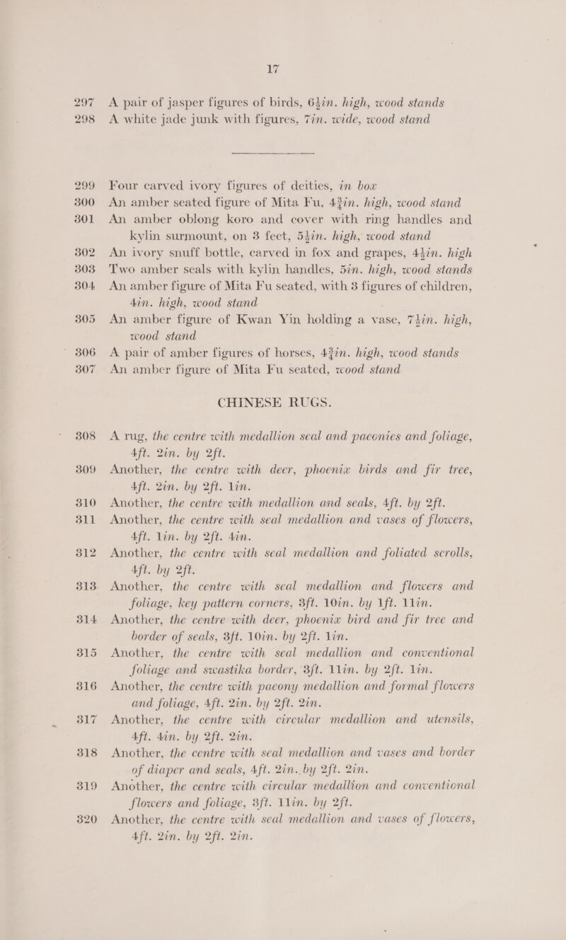 298 17 A white jade junk with figures, 7in. wide, wood stand Four carved ivory figures of deities, an box An amber seated figure of Mita Fu, 437n. high, wood stand An amber oblong koro and cover with rmg handles and kylin surmount, on 3 feet, 54in. high, wood stand An ivory snuff bottle, carved in fox and grapes, 44in. high Two amber seals with kylin handles, 5in. high, wood stands An amber figure of Mita Fu seated, with 3 pce of children, din. high, wood stand An amber figure of Kwan Yin holding a vase, 74hin. high, wood stand A pair of amber figures of horses, 43in. high, wood stands An amber figure of Mita Fu seated, wood stand CHINESE RUGS. A rug, the centre with medallion seal and paeonies and foliage, Aft. 2in. by 2ft. Another, the centre with deer, phoenix birds and fir tree, Aft. 2un. by 2ft. lin. Another, the centre with medallion and seals, 4ft. by 2ft. Another, the centre with seal medallion and vases of flowers, Aft. lin. by 2ft. din. Another, the centre with seal medallion and foliated scrolls, Aft. by 2ft. Another, the centre with seal medallion and flowers and foliage, key pattern corners, 3ft. 10in. by ft. 1lin. Another, the centre with deer, phoenix bird and fir tree and border of seals, 3ft. 10in. by 2ft. lin. Another, the centre with seal medallion and conventional Joliage and swastika border, 3ft. 1lin. by 2ft. lin. Another, the centre with paeony medallion and formal flowers and foliage, 4ft. 2in. by 2ft. 2in. Another, the centre with circular medallion and utensils, Aft. 4an. by 2ft. 2in. Another, the centre with seal medallion and vases and border of diaper and seals, Aft. 2in.. by 2ft. 2in. Another, the centre with circular medallion and conventional flowers and foliage, 3ft. 1lin. by 2ft. Another, the centre with seal medallion and vases of flowers, Aft. 2an. by 2ft. 2an.