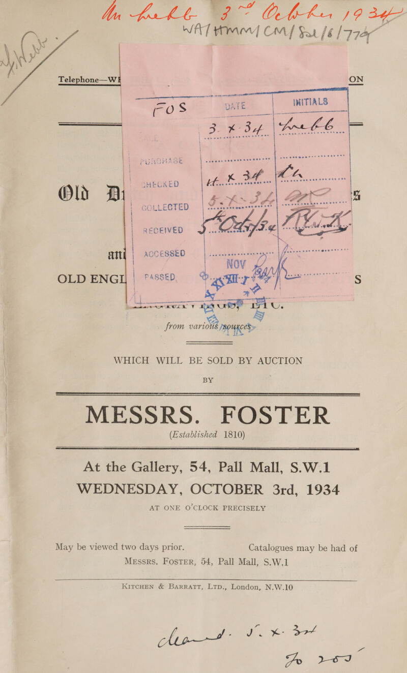  bn br ht- 9G OAbhka 92g WAT Amer Cm/ Sut / fé (177A Telephone—W Olds n .” SHECKED COLLECTED RECEIVED ait OLD ENGI] a puetemneanrer ante ar yore pace oe ence menace Ne  ie a WHICH WILL BE SOLD BY AUCTION BY MESSRS. FOSTER (Established 1810)    At the Gallery, 54, Pall Mall, S.W.1 WEDNESDAY, OCTOBER 3rd, 1934 AT ONE O'CLOCK PRECISELY May be viewed two days prior. Catalogues may be had of Messrs, Foster, 54, Pall Mall, S.W.1  KITCHEN &amp; Barratt, Ltp., London, N.W.10 ye oo K-37 dy soe