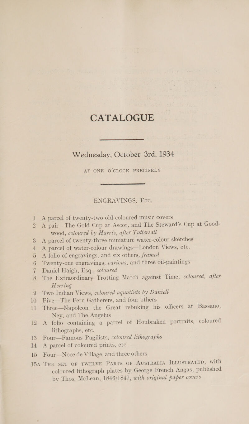 ISS) CONT mS OF PH &amp; 12 13 14 15 CATALOGUE Wednesday, October 3rd, 1934 AT ONE O'CLOCK PRECISELY  ENGRAVINGS, ETc. A parcel of twenty-two old coloured music covers A pair—The Gold Cup at Ascot, and The Steward’s Cup at Good- wood, coloured by Harris, after Tattersall A parcel of twenty-three miniature water-colour sketches A parcel of water-colour drawings—London Views, etc. A folio of engravings, and six others, framed Twenty-one engravings, various, and three oil-paintings Daniel Haigh, Esq., coloured The Extraordinary Trotting Match against Time, coloured, after Herring 3 Two Indian Views, coloured aquatints by Daniell Five—The Fern Gatherers, and four others Three—Napoleon the Great rebuking his officers at Bassano, Ney, and The Angelus A folio containing a parcel of Houbraken portraits, coloured lithographs, etc. Four—Famous Pugilists, coloured lithographs A parcel of coloured prints, etc. Four—Noce de Village, and three others coloured lithograph plates by George French Angas, published by Thos. McLean, 1846/1847, with original paper covers