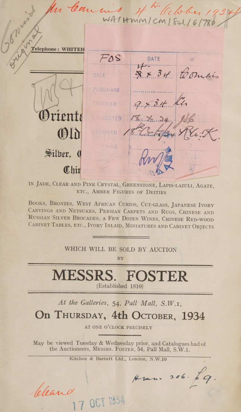  Silber, Chi IN JADE, CLEAR AND PINK CRYSTAL, GREENSTONE, LAPIS-LAZULI, AGATE, ETC., AMBER FIGURES OF DEITIES   Books, BronzEs, WEST AFRICAN Caos, CUT-GLASS, JAPANESE IvoRY CARVINGS AND NETSUKES, PERSIAN CARPETS AND RuGs, CHINESE AND RussIAN SILVER BrRocabDEs, A FEw Dozen WINES, CHINESE RED-woop CABINET TABLES, ETC., IvoRY INLAID, MINIATURES AND CABINET OBJECTS WHICH WILL BE SOLD BY AUCTION BY MESSRS. FOSTER (Established 1810)      At the Galleries, 54, Pall Mall, S.W.x1, On Tuurspay, 4th Ocroser, 1934. AT ONE O'CLOCK PRECISELY  May be viewed Tuesday &amp; Wednesday prior, and Catalogues had of the Auctioneers, MEssrs. Foster, 54, Pall Mall, S.W.1.  Kitchen &amp; Barratt Ltd., London, N.W.10 . hw 266 - Lo ° blew! ~ : “hd 17 OCT Bs