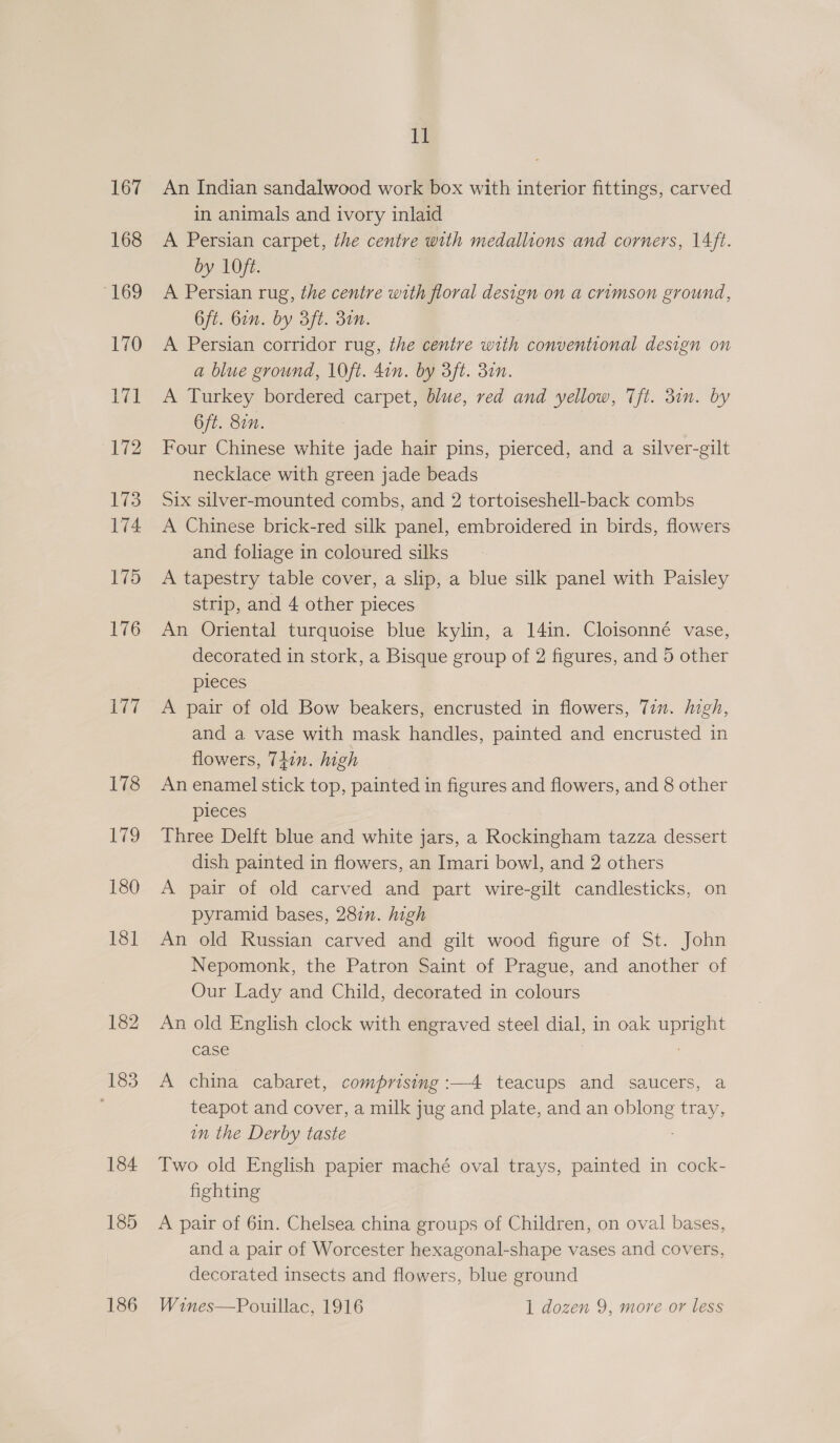 167 168 “169 170 171 172 173 174 175 176 177 178 1 180 18] 182 183 184 185 i An Indian sandalwood work box with interior fittings, carved in animals and ivory inlaid A Persian carpet, the centre with medallions and corners, 14ft. by 1Oft. A Persian rug, the centre with floral design on a crimson ground, 6ft. Gin. by 3ft. 3in. A Persian corridor rug, the centre with conventional design on a blue ground, 10ft. 4in. by 3ft. 3in. A Turkey bordered carpet, blue, red and yellow, 7Tft. 31n. by 6ft. 877. Four Chinese white jade hair pins, pierced, and a silver-gilt necklace with green jade beads Six silver-mounted combs, and 2 tortoiseshell-back combs A Chinese brick-red silk panel, embroidered in birds, flowers and foliage in coloured silks A tapestry table cover, a slip, a blue silk panel with Paisley strip, and 4 other pieces An Oriental turquoise blue kylin, a 14in. Cloisonné vase, decorated in stork, a Bisque group of 2 figures, and 5 other pieces A pair of old Bow beakers, encrusted in flowers, Tin. high, and a vase with mask handles, painted and encrusted in flowers, 74in. high An enamel stick top, painted in figures and flowers, and 8 other pleces Three Delft blue and white jars, a Rockingham tazza dessert dish painted in flowers, an Imari bowl, and 2 others A pair of old carved and part wire-gilt candlesticks, on pyramid bases, 28in. high An old Russian carved and gilt wood figure of St. John Nepomonk, the Patron Saint of Prague, and another of Our Lady and Child, decorated in colours An old English clock with engraved steel dial, in oak sper case A china cabaret, comprising :—4 teacups and saucers, a teapot and cover, a milk jug and plate, and an eels Bee in the Derby taste Two old English papier maché oval trays, painted in cock- fighting A pair of 6in. Chelsea china groups of Children, on oval bases, and a pair of Worcester hexagonal-shape vases and covers, decorated insects and flowers, blue ground