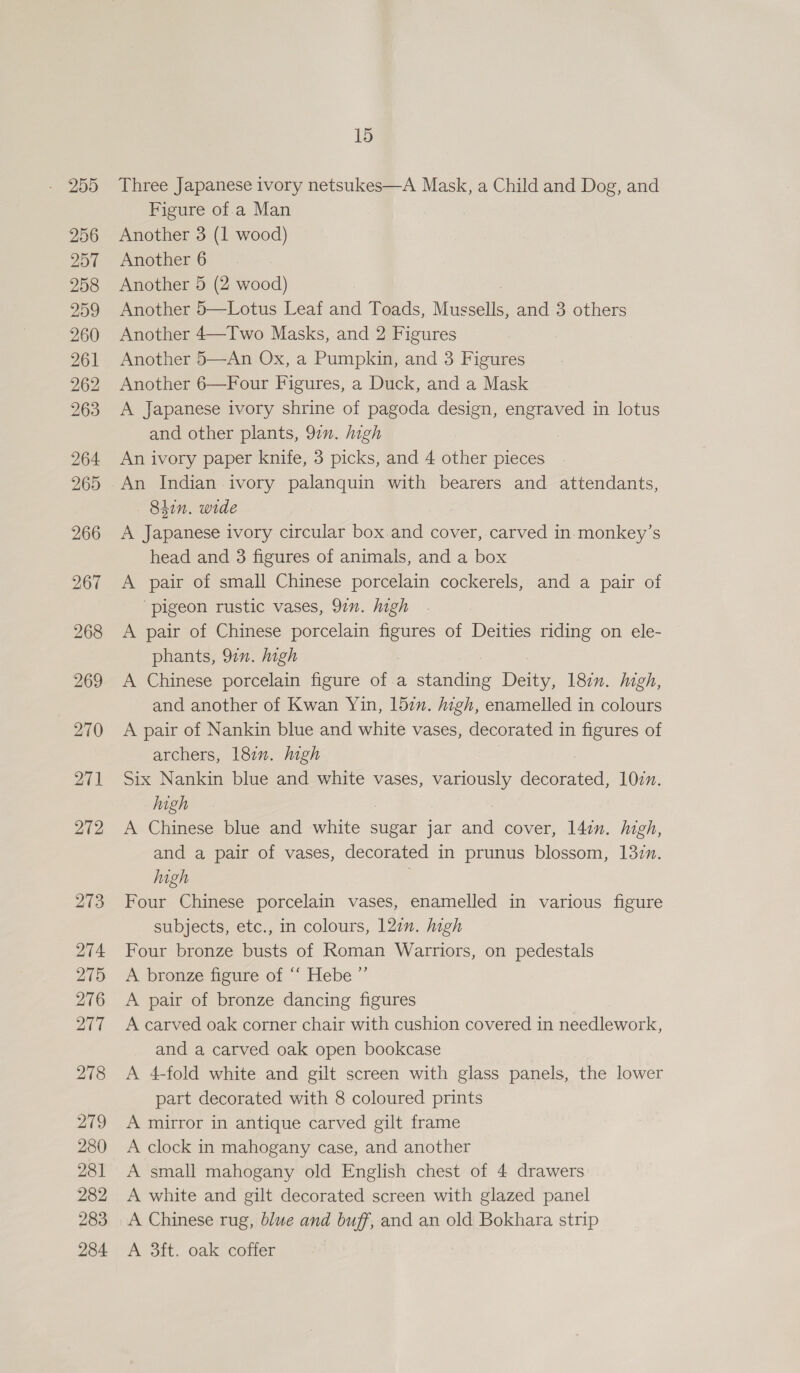 256 257 258 259 260 261 262 263 264 265 266 267 268 269 270 271 272 213 274 275 276 277 278 279 280 281 282 283 284 15 Three Japanese ivory netsukes—A Mask, a Child and Dog, and Figure of.a Man Another 3 (1 wood) Another 6 Another 5 (2 wood) Another 5—Lotus Leaf and Toads, Mussells, and 3 others Another 4—Two Masks, and 2 Figures Another 5—An Ox, a Pumpkin, and 3 Figures Another 6—Four Figures, a Duck, and a Mask A Japanese ivory shrine of pagoda design, engraved in lotus and other plants, 97”. high An ivory paper knife, 3 picks, and 4 other pieces An Indian ivory palanquin with bearers and attendants, 84in. wide A Japanese ivory circular box.and cover, carved in-monkey’s head and 3 figures of animals, and a box A pair of small Chinese porcelain cockerels, and a pair of ‘pigeon rustic vases, 97n. high A pair of Chinese porcelain _ of Deities riding on ele- phants, 97n. high A Chinese porcelain figure of a coon patty 18in. high, and another of Kwan Yin, 157m. high, enamelled in colours A pair of Nankin blue and white vases, decorated in figures of archers, 18m. high Six Nankin blue and white vases, variously decorated 102n. Iiagh A Chinese blue and white sugar jar afl cover, l4in. high, and a pair of vases, decorated in prunus blossom, 132m. high | Four Chinese porcelain vases, enamelled in various figure subjects, etc., in colours, 12¢n. high Four bronze busts of Roman Warriors, on pedestals A bronze figure of “‘ Hebe ” A pair of bronze dancing figures A carved oak corner chair with cushion covered in needlework, and a carved oak open bookcase A 4-fold white and gilt screen with glass panels, the lower part decorated with 8 coloured prints A mirror in antique carved gilt frame A clock in mahogany case, and another A small mahogany old English chest of 4 drawers A white and gilt decorated screen with glazed panel A Chinese rug, blue and buff, and an old Bokhara strip A 3ft. oak coffer