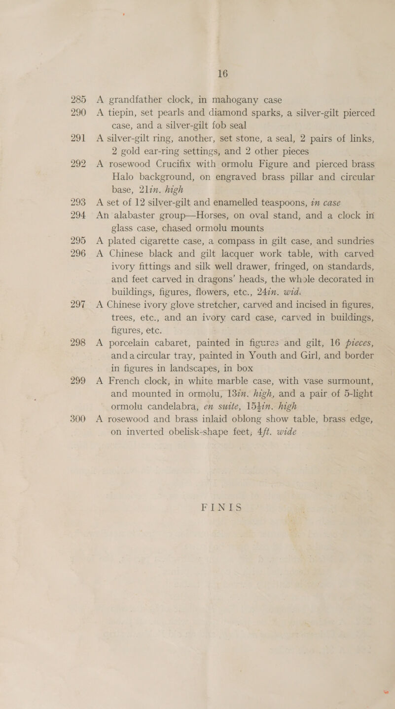 297 298 299 300 16 A grandfather clock, in mahogany case A tiepin, set pearls and diamond sparks, a silver-gilt pierced case, and a silver-gilt fob seal A silver-gilt ring, another, set stone, a seal, 2 pairs of links, 2 gold ear-ring settings, and 2 other pieces A rosewood Crucifix with ormolu Figure and pierced brass Halo background, on engraved brass pillar and circular base, 2lin. high A set of 12 silver-gilt and enamelled teaspoons, 7” case An alabaster group—Horses, on oval stand, and a clock in glass case, chased ormolu mounts A plated cigarette case, a compass in gilt case, and sundries A Chinese black and gilt lacquer work table, with carved ivory fittings and silk well drawer, fringed, on standards, and feet carved in dragons’ heads, the whole decorated in buildings, figures, flowers, etc., 247. wid. A Chinese ivory glove stretcher, carved and incised in figures, trees, etc., and an ivory card case, carved in buildings, figures, etc. A porcelain cabaret, painted in figures and gilt, 16 pueces, andacircular tray, painted in Youth and Girl, and border in figures in landscapes, in box A French clock, in white marble case, with vase surmount, and mounted in ormolu, 137. high, and a pair of 5-light ormolu candelabra, en suite, 154in. high A rosewood and brass inlaid oblong show table, brass edge, on inverted obelisk-shape feet; 4/¢. wide FNS