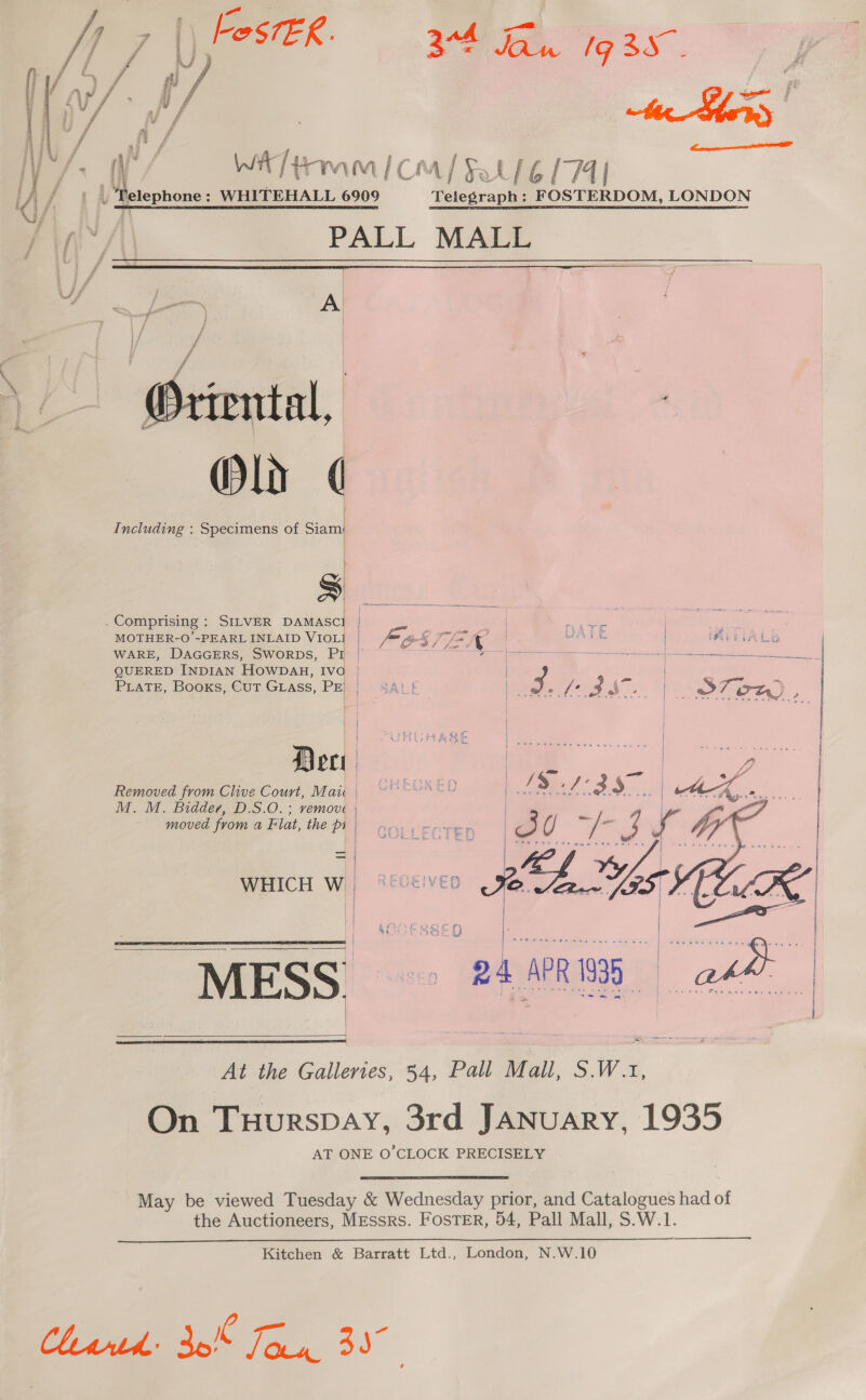  FestER. Re faa Ig 3S. el al , WAT tom / Cm] Fal 6174} | Petephone: WHITEHALL 6909 Teicerapee ae LONDON PALL MALL   /_— A | Wriental, &lt;&gt; Oly ¢ Including : Specimens of Siam S  Dec Removed from Clive Court, Mau | M. M. Bidder, D.S.O. ; remove | moved from a Flat, the pi | _— — WHICH W_    MESS PHF At the Galleries, 54, Pall Mall, S.W.1, On Tuurspay, 3rd January, 1935 AT ONE O'CLOCK PRECISELY  May be viewed Tuesday &amp; Wednesday prior, and Catalogues had of the Auctioneers, Messrs. FosTEr, 54, Pall Mall, S.W.1. Kitchen &amp; Barratt Ltd., London, N.W.10 ae. 3  Comprising : SILVER eee | aie Bas | MOTHER-O’-PEARL INLAID VIOL] | Fo S7EA WAGE ay ieee WARE, DAGGERS, SWORDS, PI 7 = Uke eee neers ee QUERED INDIAN HOWDAH, Ivo | | PLaTe, Books, Cut Grass, PE) | 4ALE oe f es i&gt; 7 &lt;¢ oD) 3