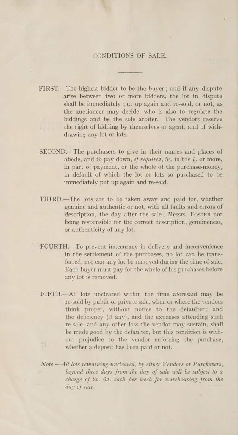 CONDITIONS OF SALE, FIRST.—The highest bidder to be the buyer ; and if any dispute arise between two or more bidders, the lot in dispute shall be immediately put up again and re-sold, or not, as the auctioneer may decide, who is also to regulate the biddings and be the sole arbiter. The vendors reserve the right of bidding by themselves or agent, and of with- drawing any lot or lots. SECOND.—tThe purchasers to give in their names and places of abode, and to pay down, zf required, 5s. in the £, or more, in part of payment, or the whole of the purchase-money, in default of which the lot or lots so purchased to be immediately put up again and re-sold. THIRD.—tThe lots are to be taken away and paid for, whether genuine and authentic or not, with all faults and errors of description, the day after the sale; Messrs. FOSTER not being responsible for the correct description, genuineness, or authenticity of any lot. FOURTH.—To prevent inaccuracy in delivery and inconvenience | in the settlement of the purchases, no lot can be trans- ferred, nor can any lot be removed during the time of sale. Each buyer must pay for the whole of his purchases before any lot is removed. FIFTH.—All lots uncleared within the time aforesaid may be re-sold by public or private sale, when or where the vendors think proper, without notice to the defaulter; and the deficiency (if any), and the expenses attending such re-sale, and any other loss the vendor may sustain, shall be made good by the defaulter, but this condition is with- out prejudice to the vendor enforcing the purchase, whether a deposit has been paid or not. Note.—All lots remaining uncleared, by either Vendors or Purchasers, beyond three days from the day of sale will be subject to a charge of 2s. 6d. each per week for warehousing from the day of sale.