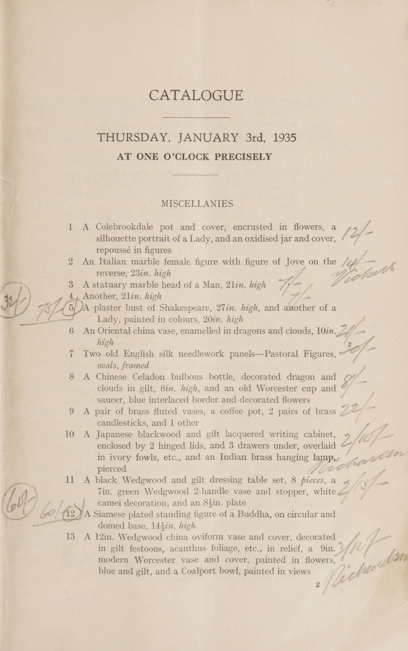 CATALOGUE PAURSDAY, JANUARY ard; 19235 AT ONE O’CLOCK PRECISELY  MISCELLANIES 1 A Colebrookdale pot and cover, encrusted in flowers, a f4 f silhouette portrait of a Lady, and an oxidised jar and cover, ¢ oH repoussé in figures : ? 2 An Italian marble female figure with es of Jere on the (if -_  reverse, 237n. high Dr ey i, $ Z vv 3 A statuary marble head of a Man, 21lin. high ye oe ee ei A 4, Another, 2lin. high fy GEL. cy plaster bust of Shakespeare, 271m. Iigh, and Lae of a et. Lady, painted in colours, 200”. high 3 6 An Oriental china vase, enamelled in dragons and clouds, 10in 2/7 high /s 2 f 7 Two old English silk needlework panels—Pastoral Figures, “© / — ovals, framed ; 8 A Chinese Celadon bulbous bottle, decorated dragon and Or _ clouds in gilt, 8¢. jigh, and an old Worcester cup and | g saucer, blue interlaced border and decorated flowers . 9 A pair of brass fluted vases, a coffee pot, 2 pairs of brass Z a candlesticks, and 1 other ae 10 A Japanese blackwood and gilt lacquered writing cabinet, = Sis / enclosed by 2 hinged lids, and 3 drawers under, overlaid oy si in ivory fowls, etc., and an Indian brass hanging Lapp oe oe oe Oe pierced Bio G0 = ll A black Wedgwood and gilt dressing table ae 8 pieces, a of nie // 4 Tin. green Wedgwood 2-handle vase and stopper, white a» ly i} J a, bs | camel decoration, and an 8din. plate  deed base, 14427. Ae 13. A 12in. Wedgwood china oviform vase and cover, decorated in gilt festoons, acanthus: foliage, etc., in relief, a Qin. 44, | f modern Worcester vase and cover, painted in flowers, ‘ : | Z SMe blue and gilt, and a Coalport bowl, painted in views Fy