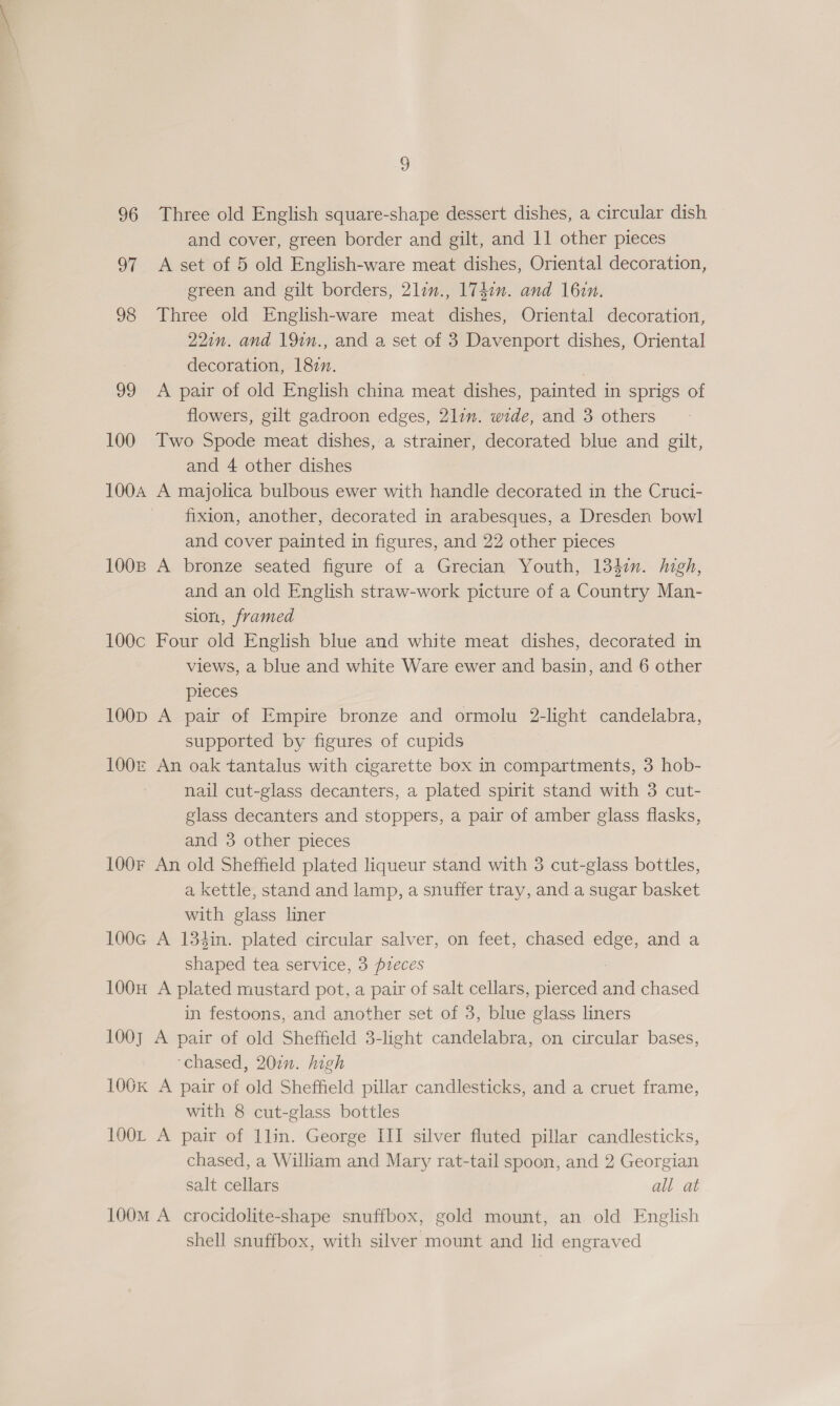 96 Three old English square-shape dessert dishes, a circular dish and cover, green border and gilt, and 11 other pieces 97 A set of 5 old English-ware meat dishes, Oriental decoration, green and gilt borders, 2lin., 174in. and 16in. 98 Three old English-ware meat dishes, Oriental decoration, 22in. and 19in., and a set of 3 Davenport dishes, Oriental decoration, 1827. 99 A pair of old English china meat dishes, painted in sprigs of flowers, gilt gadroon edges, 21in. wide, and 3 others 100 Two Spode meat dishes, a strainer, decorated blue and gilt, and 4 other dishes 100A A majolica bulbous ewer with handle decorated in the Cruci- fixion, another, decorated in arabesques, a Dresden bowl and cover painted in figures, and 22 other pieces 100B A bronze seated figure of a Grecian Youth, 1347. high, and an old English straw-work picture of a Country Man- sion, framed 100c Four old English blue and white meat dishes, decorated in views, a blue and white Ware ewer and basin, and 6 other pieces 100p A pair of Empire bronze and ormolu 2-light candelabra, supported by figures of cupids 100&amp; An oak tantalus with cigarette box in compartments, 3 hob- nail cut-glass decanters, a plated spirit stand with 3 cut- glass decanters and stoppers, a pair of amber glass flasks, and 3 other pieces 100F An old Sheffield plated liqueur stand with 3 cut-glass bottles, a kettle, stand and lamp, a snuffer tray, and a sugar basket with glass liner 100G A 134in. plated circular salver, on feet, chased edge, and a shaped tea service, 3 pieces 100H A plated mustard pot, a pair of salt cellars, pierced a chased in festoons, and another set of 3, blue glass liners 100] A pair of old Sheffield 3-light candelabra, on circular bases, ‘chased, 20¢n. high 106k A pair of old Sheffield pillar candlesticks, and a cruet frame, with 8 cut-glass bottles 100L A pair of 1lin. George III silver fluted pillar candlesticks, chased, a William and Mary rat-tail spoon, and 2 Georgian salt cellars all at 100M A crocidolite-shape snuffbox, gold mount, an old English shell snuffbox, with silver mount and lid engraved