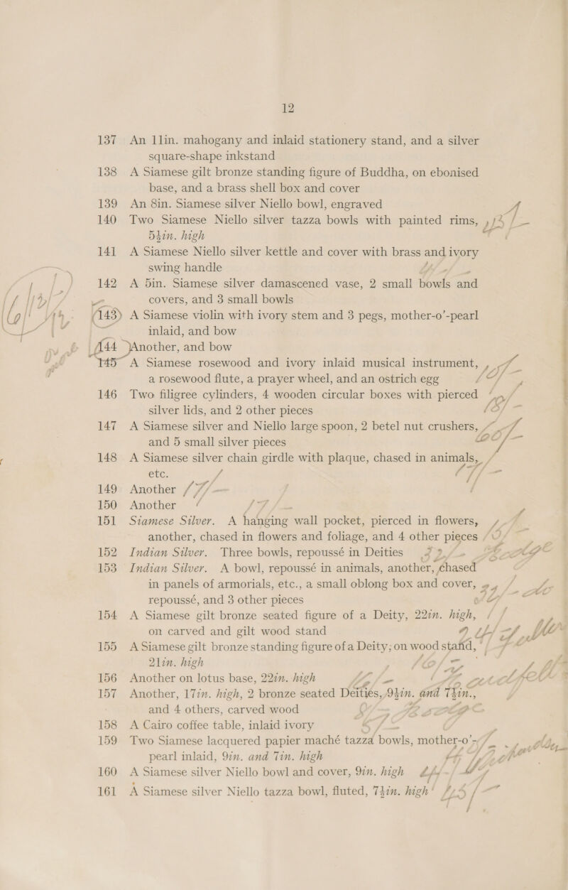 137 An llin. mahogany and inlaid stationery stand, and a silver square-shape inkstand 138 &lt;A Siamese gilt bronze standing figure of Buddha, on ebonised base, and a brass shell box and cover 139 An 8in. Siamese silver Niello bowl, engraved 4 140 Two Siamese Niello silver tazza bowls with painted rims, , ya / 54in. high a 141 A Siamese Niello silver kettle and cover with brass and, 1 1VOry swing handle / 142 A 5in. Siamese silver damascened vase, 2 small thnks — covers, and 3 small bowls 43) A Siamese violin with ivory stem and 3 pegs, mother-o’-pearl inlaid, and bow 145° A Siamese rosewood and ivory inlaid musical instrument, aan a rosewood flute, a prayer wheel, and an ostrich egg ffs 146 Two filigree cylinders, 4 wooden circular boxes with pierced taf silver lids, and 2 other pieces /3/- 147 A Siamese silver and Niello large spoon, 2 betel nut crushers, “~~ and 5 small silver pieces LPC 148 A Siamese silver chain girdle with plaque, chased in animals, ~ Ss en: x 7 / 149 Another ¥, oh - 150 Another ¢  ee ee) ee ke 151 Siamese Silver. A hanging wall pocket, pierced in flowers, /. 4 another, chased in flowers and foliage, and 4 other pieces (Wy — | ’ 152 Indian Silver. Three bowls, repoussé in Deities 3o 2, 4 w Co - 153 Indian Silver. A bowl, repoussé in animals, another, a in panels of armorials, etc., a small oblong box and cover, 29 © jy repoussé, and 3 other pieces LS lle 154 A Siamese gilt bronze seated figure of a Deity, 22zn. ie. P on carved and gilt wood stand 4) tf/ CZ. fe 155 ASiamese gilt bronze standing figure of a Deity; on = stafid, Bc: 2lin. high } LCs “ Vag /, 156 Another on lotus base, 221n. igh iS Pee AK CAA 157 Another, 177”. high, 2 bronze seated Deities, O}in, a t lin. and 4 others, carved wood ( - Th Soe ole 158 A Cairo coffee table, inlaid ivory 159 Two Siamese lacquered papier maché tazzd bows mother- -0' 767 pearl inlaid, 9in. and Tin. high ér, jy ke 160 &lt;A Siamese silver Niello bowl and cover, 97”. high Lf WM */ 161 A Siamese silver Niello tazza bowl, fluted, 747. high ' ds / -”