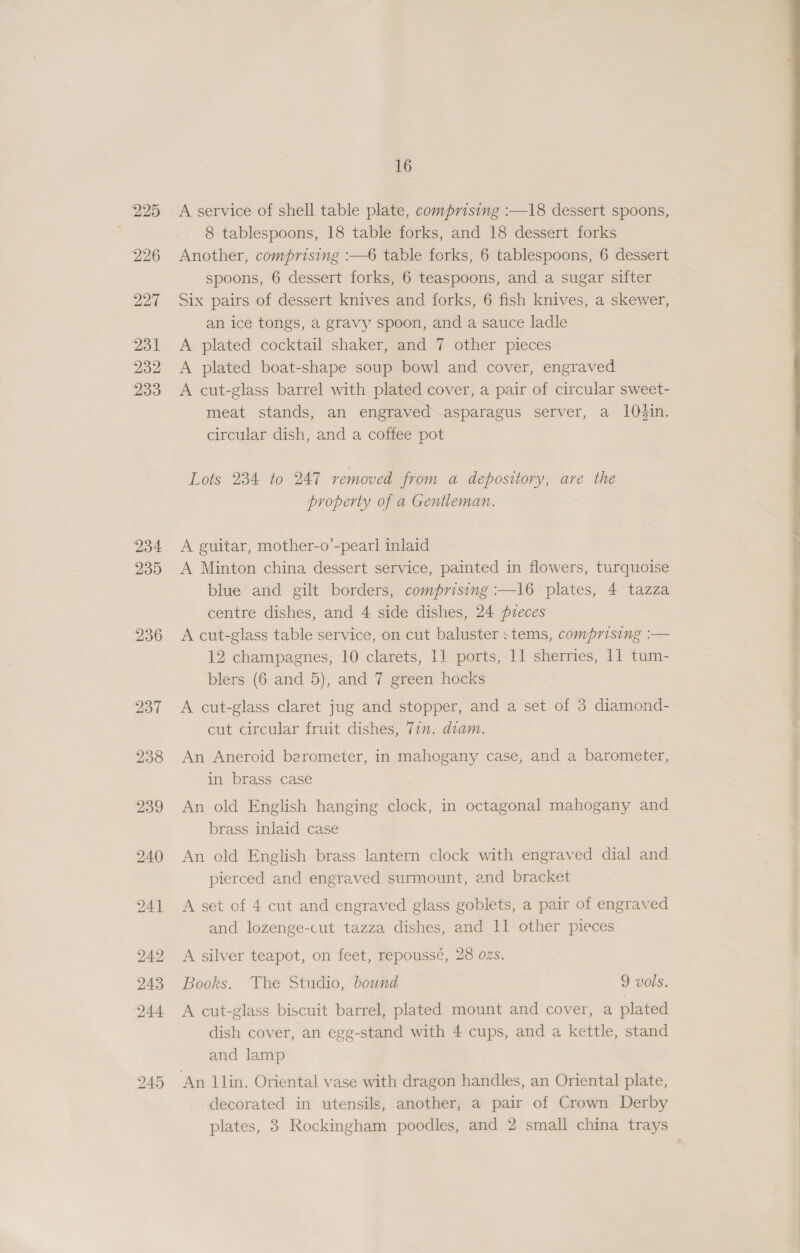 . 225 226 227 231 232 233 234 235 236 16 A service of shell table plate, comprising :—18 dessert spoons, 8 tablespoons, 18 table forks, and 18 dessert forks Another, comprising :—6 table forks, 6 tablespoons, 6 dessert spoons, 6 dessert forks, 6 teaspoons, and a sugar sifter Six pairs of dessert knives and forks, 6 fish knives, a skewer, an ice tongs, a gravy spoon, and a sauce ladle A plated cocktail shaker, and 7 other pieces A plated boat-shape soup bowl and cover, engraved A cut-glass barrel with plated cover, a pair of circular sweet- meat stands, an engraved asparagus server, a 10O#in. circular dish, and a coffee pot Lots 234 to 247 removed from a depository, are the property of a Gentleman. A guitar, mother-o’-pearl inlaid A Minton china dessert service, painted in flowers, turquoise blue and gilt borders, comprising :—16 plates, 4 tazza centre dishes, and 4 side dishes, 24 pieces A cut-glass table service, on cut baluster stems, comprising :— 12 champagnes, 10 clarets, 1] ports, 11 sherries, 11 tum- A cut-glass claret jug and stopper, and a set of 3 diamond- cut circular fruit dishes, 77. diam. An Aneroid berometer, in mahogany case, and a barometer, in brass case An old English hanging clock, in octagonal mahogany and brass inlaid case An old English brass lantern clock with engraved dial and pierced and engraved surmount, and bracket A set of 4 cut and engraved glass goblets, a pair of engraved and lozenge-cut tazza dishes, and 11 other pieces A silver teapot, on feet, repoussé, 28 ozs. Books. The Studio, bound 9 vols. A cut-glass biscuit barrel, plated mount and cover, a plated dish cover, an egg-stand with 4 cups, and a kettle, stand and lamp decorated in utensils, another, a pair of Crown Derby 