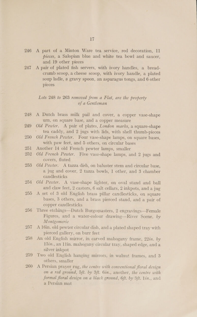 246 247 248 249 250 251 252 253 254 255 256 257 258 299 260 17 A part of a Minton Ware tea service, red decoration, 11 pteces, a Salopian blue and white tea bowl and saucer, and 19 other pieces A pair of plated fish servers, with ivory handles, a_bread- crumb scoop, a cheese scoop, with ivory handle, a plated soup ladle, a gravy spoon, an asparagus tongs, and 6 other pieces Lots 248 to 263 removed from a Flat, are the property of a Gentleman A Dutch brass milk pail and cover, a copper vase-shape urn, on square base, and a copper measure Old Pewter. A pair of plates, London marks, a square-shape tea caddy, and 2 jugs with lids, with shell thumb-pieces Old F'vench Pewter. Four vase-shape lamps, on square bases, with paw feet, and 5 others, on circular bases Another 14 old French pewter lamps, smaller Old French Pewter. Five vase-shape lamps, and 2 jugs and covers, fiuted Old Pewter. A tazza dish, on baluster stem and circular base, a jug and cover, 2 tazza bowls, 1 other, and 3 chamber candlesticks Old Pewter. A vase-shape lighter, on oval stand and ball and claw feet, 2 castors, 6 salt cellars, 2 inkpots, and a jug A set of 3 old English brass pillar candlesticks, on square bases, 3 others, and a brass pierced stand, and a pair of copper candlesticks Three etchings—Dutch Burgomasters, 2 engravings—Female Figures, and a water-colour drawing—River Scene, by M ontgomerte A 16in. old pewter circular dish, and a plated shaped tray with pierced gallery, on burr feet An old English mirror, in carved mahogany frame, 227n. by 13im., an 1lin. mahogany circular tray, shaped edge, and a silver inkpot Two old English hanging mirrors, in walnut frames, and 3 others, smaller A Persian prayer rug, the centre with conventional floral design on a ved ground, oft. by 3ft. 6., another, the centre with formal floral design on a black ground, 6ft. by 3ft. lin., and a Persian mat
