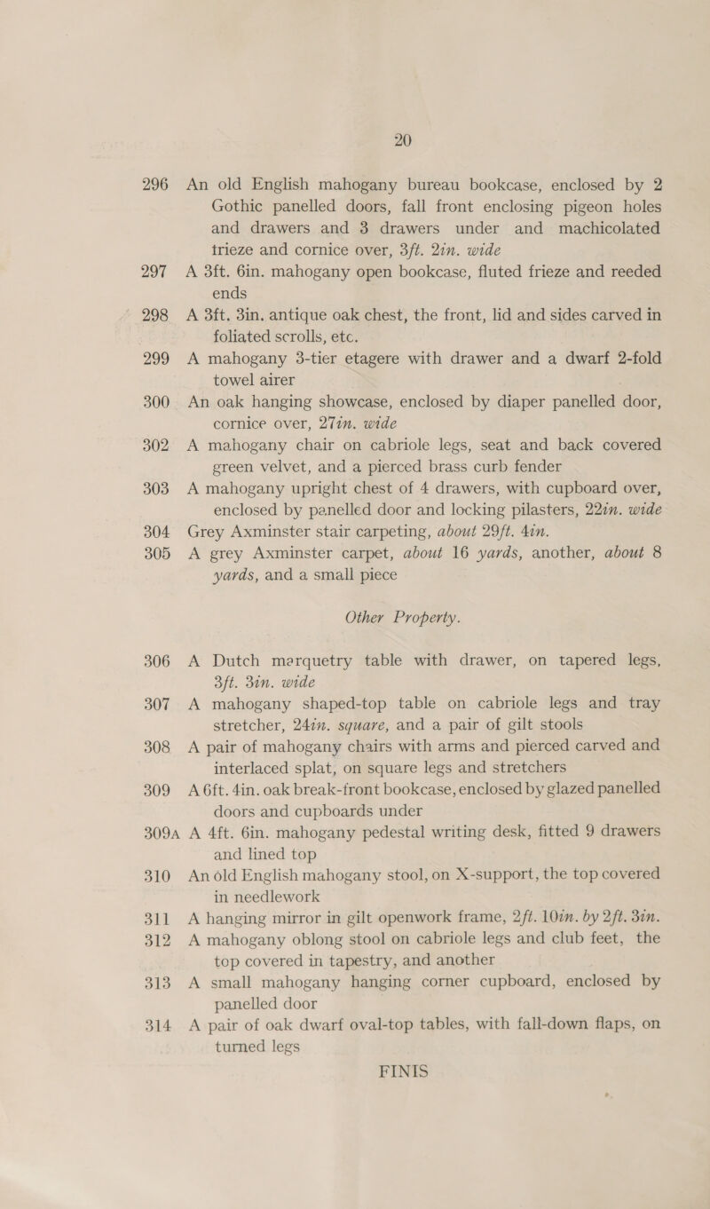 296 297 299 300 302 303 304 305 306 307 308 309 309A 310 311 312 313 314 20 An old English mahogany bureau bookcase, enclosed by 2 Gothic panelled doors, fall front enclosing pigeon holes and drawers and 3 drawers under and machicolated trieze and cornice over, 3ft. 21m. wide A 3ft. 6in. mahogany open bookcase, fluted frieze and reeded ends A 3ft. 3in. antique oak chest, the front, lid and sides carved in foliated scrolls, etc. A mahogany 38-tier etagere with drawer and a dwarf 2-fold towel airer | An oak hanging showcase, enclosed by diaper panelled door, cornice over, 277n. wide A mahogany chair on cabriole legs, seat and back covered green velvet, and a pierced brass curb fender A mahogany upright chest of 4 drawers, with cupboard over, enclosed by panelled door and locking pilasters, 227”. wide Grey Axminster stair carpeting, about 29/t. 4in. A grey Axminster carpet, about 16 yards, another, about 8 yards, and a small piece Other Property. A Dutch merquetry table with drawer, on tapered legs, 3ft. 310n. wide A mahogany shaped-top table on cabriole legs and tray stretcher, 247”. square, and a pair of gilt stools A pair of mahogany chairs with arms and pierced carved and interlaced splat, on square legs and stretchers A 6ft. 4in. oak break-front bookcase, enclosed by glazed panelled doors and cupboards under A 4ft. 6in. mahogany pedestal writing desk, fitted 9 drawers and lined top An old English mahogany stool, on X-support, the top covered in needlework A hanging mirror in gilt openwork frame, 2/¢. 100m. by 2ft. 30m. A mahogany oblong stool on cabriole legs and club feet, the top covered in tapestry, and another A small mahogany hanging corner cupboard, enclosed by panelled door A pair of oak dwarf oval-top tables, with fall-down flaps, on turned legs FINIS