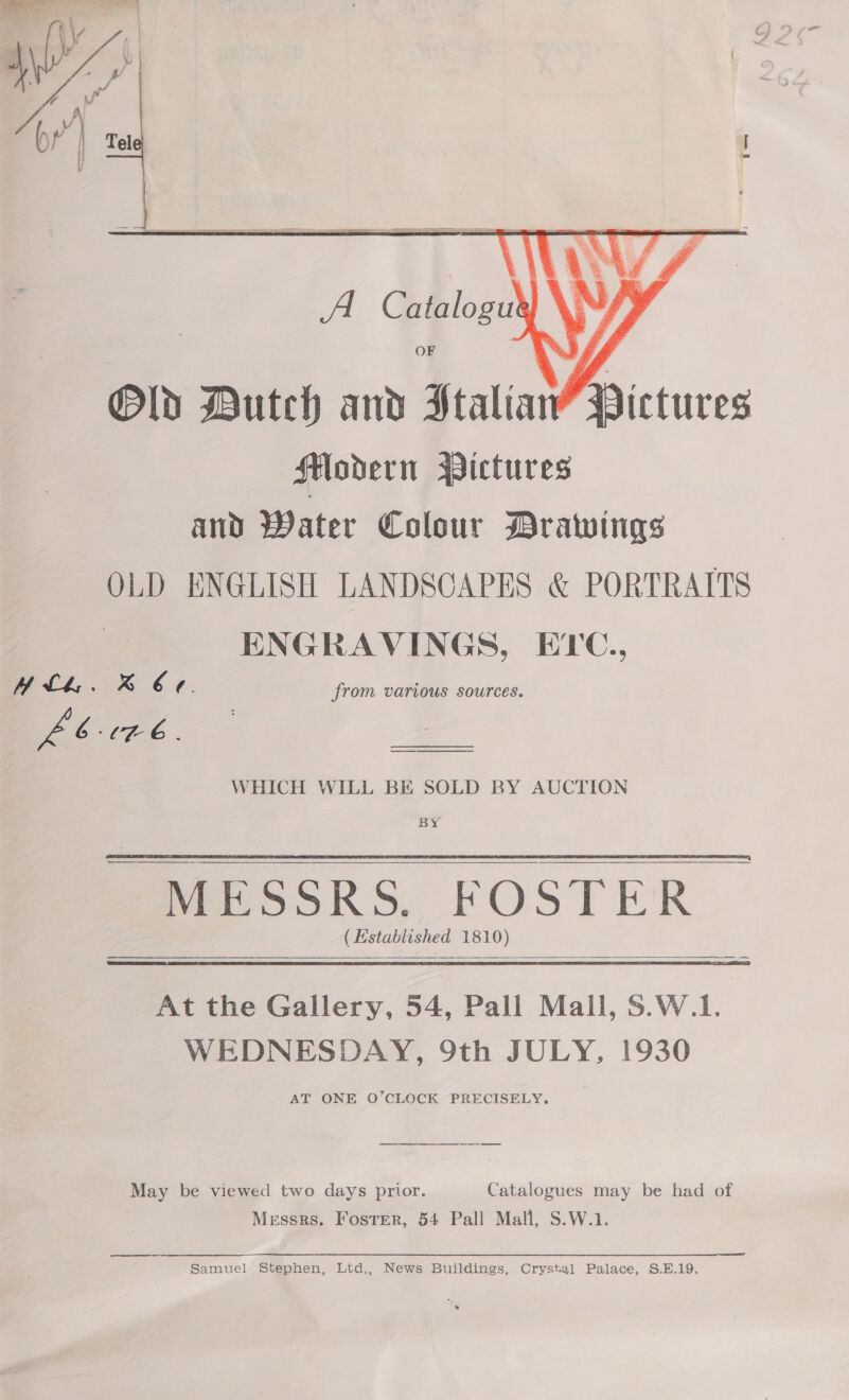    . e. 4 ) ‘i get i wv VY Old Dutch and Htaliaw’ Pictures Hodern Wictures and Water Colour Drawings OLD ENGLISH LANDSCAPES &amp; PORTRAITS ENGRAVINGS, ETC., ALlkL. B Ce. from various sources. LEE  A Catalogut | OF   WHICH WILL BE SOLD BY AUCTION BY MESSRS. FOSTER (Established 1810) At the Gallery, 54, Pall Mall, $.W.1. WEDNESDAY, 9th JULY, 1930 AT ONE O’CLOCK PRECISELY.    May be viewed two days prior. Catalogues may be had of Messrs. Foster, 54 Pall Mall, S.W.1.