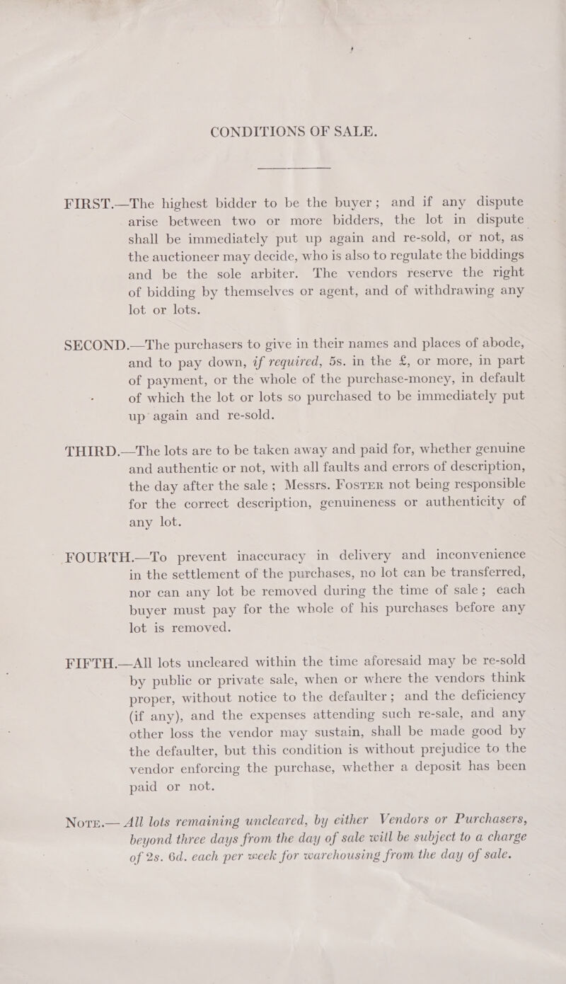 CONDITIONS OF SALE. FIRST.—The highest bidder to be the buyer; and if any dispute arise between two or more bidders, the lot in dispute shall be immediately put up again and re-sold, or not, as” the auctioneer may decide, who is also to regulate the biddings and be the sole arbiter. The vendors reserve the right of bidding by themselves or agent, and of withdrawing any lot or lots. SECOND.—The purchasers to give in their names and places of abode, and to pay down, if required, 5s. in the £, or more, in part of payment, or the whole of the purchase-money, in default of which the lot or lots so purchased to be immediately put | up’ again and re-sold. THIRD.—The lots are to be taken away and paid for, whether genuine and authentic or not, with all faults and errors of description, the day after the sale; Messrs. Foster not being responsible for the correct description, genuineness or authenticity of any lot. ~ FOURTH.—To prevent inaccuracy in delivery and inconvenience in the settlement of the purchases, no lot can be transferred, nor can any lot be removed during the time of sale; éach buyer must pay for the whole of his purchases before any lot is removed. FIFTH.—AII lots uncleared within the time aforesaid may be re-sold by public or private sale, when or where the vendors think proper, without notice to the defaulter; and the deficiency (if any), and the expenses attending such re-sale, and any other loss the vendor may sustain, shall be made good by the defaulter, but this condition is without prejudice to the vendor enforcing the purchase, whether a deposit has been paid or not. Nore.— All lots remaining uncleared, by either Vendors or Purchasers, beyond three days from the day of sale will be subject to a charge of 2s. 6d. each per meek for warehousing from the day of sale.