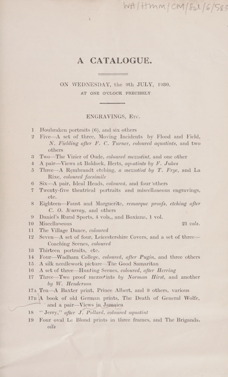 EPA 17B A CATALOGUE. ON WEDNESDAY, the 9th JULY, 19380. AT ONE O’CLOCK PRECISELY. ENGRAVINGS, Erc. Houbraken portraits (6), and six others Five—A set of three, Moving Incidents by Flood and Field, N. Fielding after F. C. Turner, coloured aquatinis, and two others Two—The Vizier of Oude, coloured mezzotint, and one other A pair—Views at Baldock, Herts, aquatints by F. Jukes Three—A Rembrandt etching, a mezzotint by T. Frye, and La Rixe, coloured facsimile Six—A pair, Ideal Heads, coloured, and four ‘others Twenty-five theatrical portraits and miscellaneous engravings, etc. Highteen—Faust and Marguerite, remarque proofs, etching after C. O. Murray, and others Daniel’s Rural Sports, 4 vols., and Boxiana, 1 vol. Miscellaneous 21 vols. The Village Dance, coloured Seven—A set of four, Leicestershire Covers, and a set of three— Coaching Scenes, coloured Thirteen portraits, etc. Four—Wadham College, coloured, afier Pugin, and three oe A silk needlework picture—The Good Samaritan A set of three—Hunting Scenes, coloured, afier Herring Three—Two proof mezzotints by Norman Hirst, and another by W. Henderson  ‘and a pair—Views in Jamaica ~ Jerry. apicr J . Pollard, coloured aquatint Four oval Le Blond prints in three frames, and The Brigands, ouls