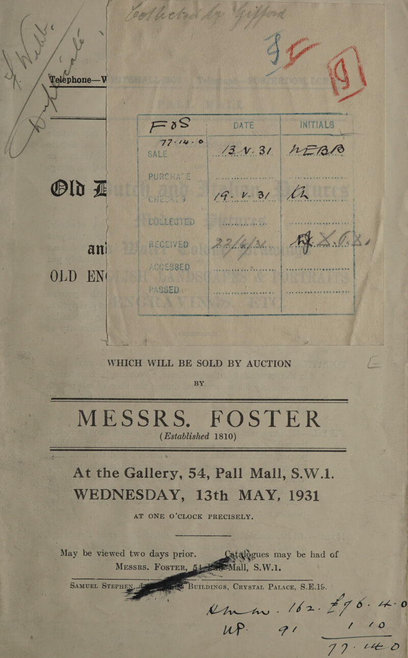    | 7S | DATE | INITIALS    seenuset Pee set eeaneer ate OLD EN / SED | High . | | | a { WHICH WILL BE SOLD BY AUCTION BY MESSRS. FOSTER (Established 1810)   At the Gallery, 54, Pall Mall, S.W.1. WEDNESDAY, 13th MAY, 1931 AT ONE O’CLOCK PRECISELY. May be viewed two days prior. Messrs. Foster, 5:    SAMUEL STEPHEN ees Buripines, Crystar Parace, 8.E.19. =. ip a al :  |