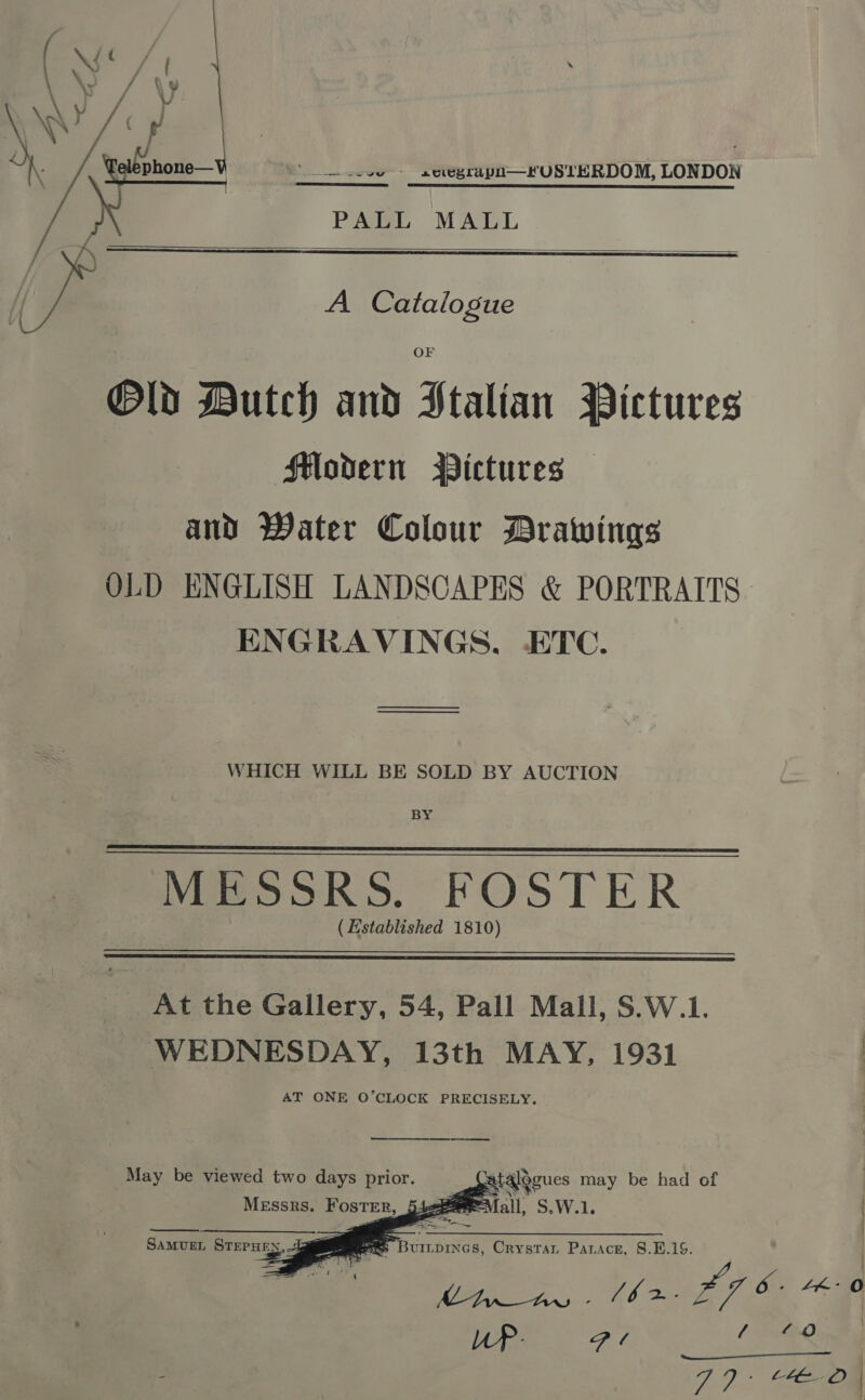 * lve - aeiegrapn—KFUSTERDOM, LONDON  PALL MALL   A Catalogue  Old Dutch and Stalian Pictures Slodern Pictures — and Water Colour Drawings ENGRAVINGS, ETC. — ee WHICH WILL BE SOLD BY AUCTION BY MESSRS. FOSTER (Established 1810)   At the Gallery, 54, Pall Mall, S.W.1. WEDNESDAY, 13th MAY, 1931 AT ONE O’CLOCK PRECISELY. _—_ May be viewed two days prior.    | atalggues may be had of MEssrs Foster, ae all, S.W.1 SAMUEL STEPHEN,, ene. at BuILpINGs, Crystar Parace, 8.E.1S. {