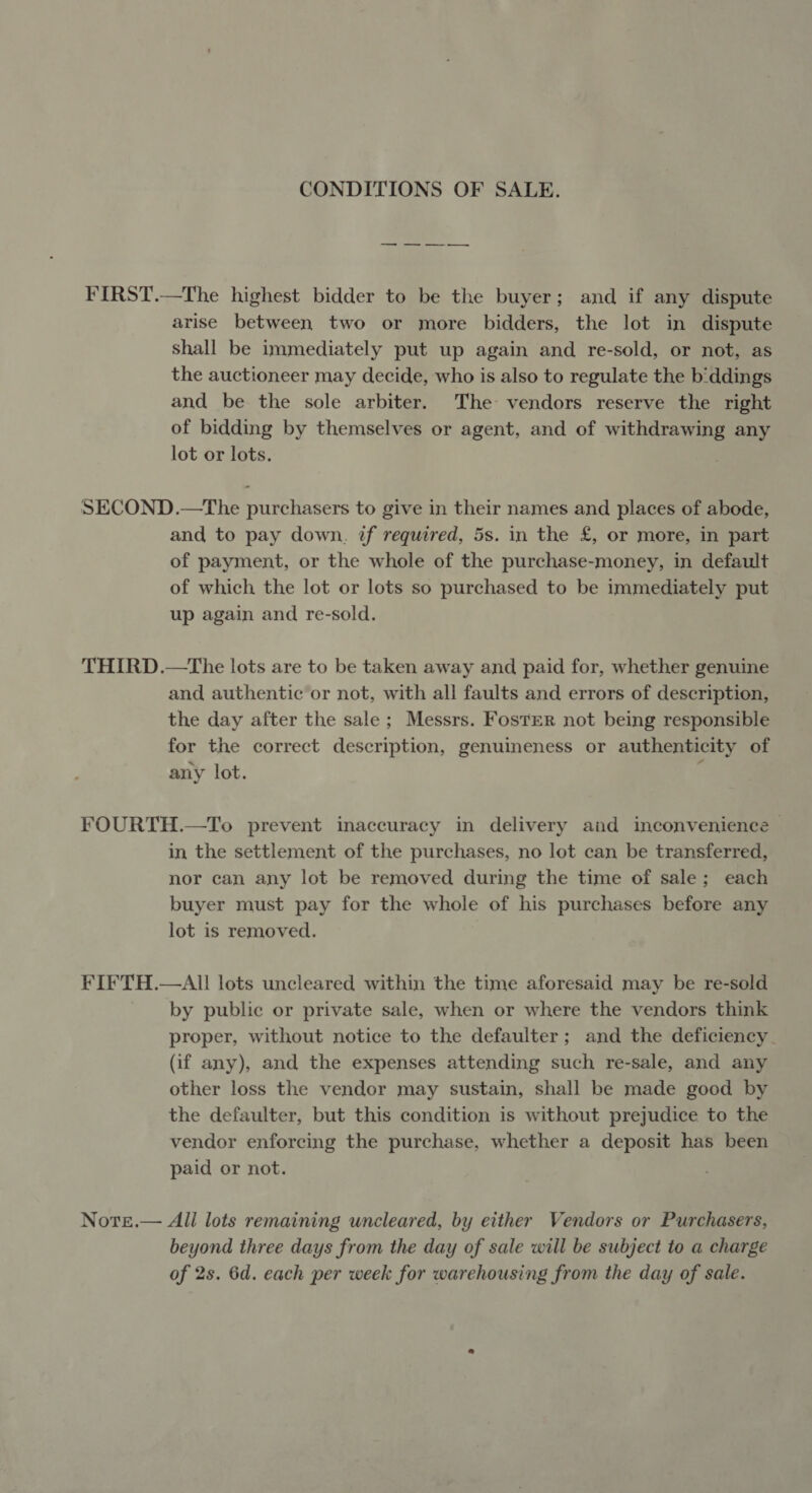 CONDITIONS OF SALE. — «——— FIRST.—The highest bidder to be the buyer; and if any dispute arise between two or more bidders, the lot in dispute shall be immediately put up again and re-sold, or not, as the auctioneer may decide, who is also to regulate the b'ddings and be the sole arbiter. The vendors reserve the right of bidding by themselves or agent, and of withdrawing any lot or lots. SECOND.—The purchasers to give in their names and places of abode, and to pay down. if required, 5s. in the £, or more, in part of payment, or the whole of the purchase-money, in default of which the lot or lots so purchased to be immediately put up again and re-sold. THIRD.—The lots are to be taken away and paid for, whether genuine and authentic or not, with all faults and errors of description, the day after the sale ; Messrs. Foster not being responsible for the correct description, genuineness or authenticity of any lot. : FOURTH.—To prevent inaccuracy in delivery and inconvenience in the settlement of the purchases, no lot can be transferred, nor can any lot be removed during the time of sale; each buyer must pay for the whole of his purchases before any lot is removed. FIFTH.—AI! lots uncleared within the time aforesaid may be re-sold by public or private sale, when or where the vendors think proper, without notice to the defaulter; and the deficiency (if any), and the expenses attending such re-sale, and any other loss the vendor may sustain, shall be made good by the defaulter, but this condition is without prejudice to the vendor enforcing the purchase, whether a deposit has been paid or not. Note.— Ali lots remaining uncleared, by either Vendors or Purchasers, beyond three days from the day of sale will be subject to a charge of 2s. 6d. each per week for warehousing from the day of sale.