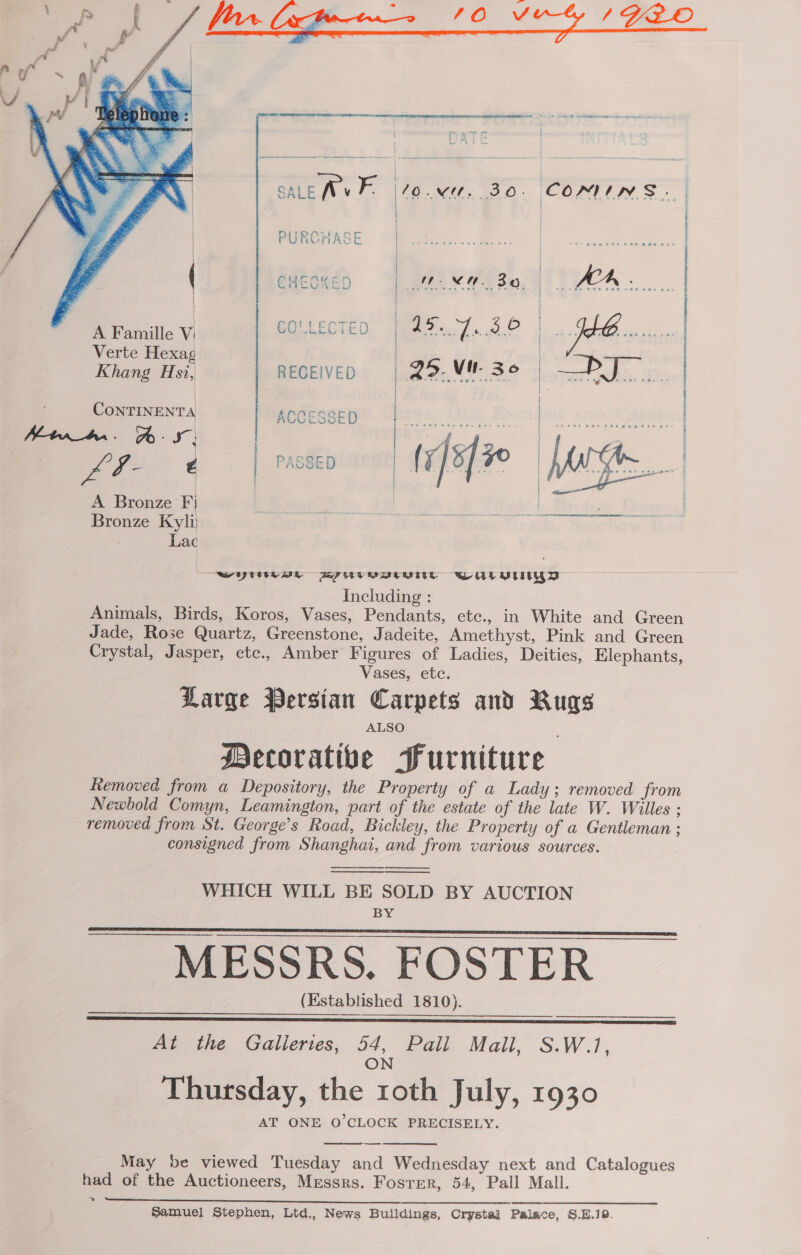     | ' / PURCHASE =| Bs naettaeas | | | CHEGKED Ree ee HAA. a eat | | A Famille V; GOULECTED | 15.07.58 | PE oo Verte Hexag Khang Hsi, RECEIVED 25. Mil. 36 | ails 220) eh | 4 Continents preecteye Cerys, Oia Evorjsu avn Carsesy hint. %- x | one e 20 | poet | PASSED | (To]s | Ne | | A Bronze Fj bh Brotze | Bronze Kyli Lac WY BPUTVVUVUe WALLY Including : Animals, Birds, Koros, Vases, Pendants, etc., in White and Green Jade, Rose Quartz, Greenstone, Jadeite, Amethyst, Pink and Green Crystal, Jasper, etc., Amber Figures of Ladies, Deities, Elephants, Vases, etc. Large Persian Carpets and Rugs ALSO Mecorative Furniture Removed from a Depository, the Property of a Lady; removed from Newbold Comyn, Leamington, part of the estate of the late W. Wiles : removed from St. George’s Road, Bickley, the Property of a Gentleman ; consigned from Shanghat, and from various sources.     WHICH WILL BE SOLD BY AUCTION BY   SS MESSRS. FOSTER (Established 1810).   At the Galleries, 54, Pall Mall, S.W.1, N O Thursday, the roth July, 1930 AT ONE O'CLOCK PRECISELY. May be viewed Tuesday and Wednesday next and Catalogues had of the Auctioneers, Messrs. Fosrrer, 54, Pall Mall. »  