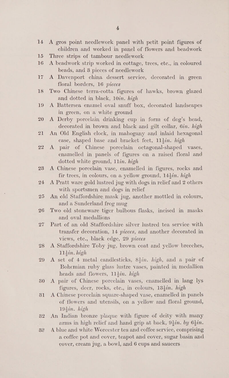 14 15 16 Ry 18 19 20 21 22 23 24 25 26 Be 28 29 30 31 32 33 4 A gros point needlework panel with petit point figures of children and worked in panel of flowers and beadwork Three strips of tambour needlework A beadwork strip worked in cottage, trees, etc., in coloured beads, and 3 pieces of needlework A Davenport china dessert service, decorated in green floral borders, 16 pieces Two Chinese terra-cotta figures of hawks, brown glazed and dotted in black, 10in. high A Battersea enamel oval snuff box, decorated landscapes in green, on a white ground A Derby porcelain drinking cup in form of dog’s head, decorated in brown and black and gilt collar, 6in. high An Old English clock, in mahogany and inlaid hexagonal case, shaped base and bracket feet, lldin. high A pair of Chinese porcelain octagonal-shaped vases, enamelled in panels of figures on a raised flora] and dotted white ground, llin. high A Chinese porcelain, vase, enamelled in figures, rocks and fir trees, in colours, on a yellow ground, 1437n. high A Pratt ware gold lustred jug with dogs in relief and 2 others with sportsmen and dogs in relief An, old Staffordshire mask jug, another mottled in colours, and a Sunderland frog mug Two old stoneware tiger bulbous flasks, incised in masks and oval medallions | Part of an old Staffordshire silver lustred tea service with transfer decoration, 14 pieces, and another decorated in views, etc., black edge, 29 pieces A Staffordshire Toby jug, brown coat and yellow breeches, 11ldin. high A set of 4 metal candlesticks, 84in. high, and a pair of Bohemian ruby glass lustre vases, painted in medallion heads and flowers, 1ll4in. high A pair of Chinese porcelain vases, enamelled in lang lys figures, deer, rocks, etc., in colours, 134in. high A Chinese porcelain square-shaped vase, enamelled in panels of flowers and utensils, on a yellow and floral ground, 1940n. high An Indian bronze plaque with figure of deity with many arms in high relief and hand grip at back, 9}in. by 630n. A blue and white Worcester tea and coffee service, comprising a coffee pot and cover, teapot and cover, sugar basin and