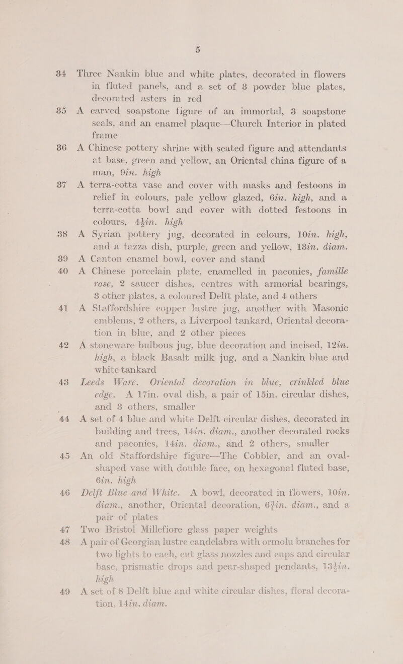 34 35 36 37 38 39 40 4] 4.2 43 44. AS 46 47 48 49 Three Nankin blue and white plates, decorated in flowers in fluted panels, and a set of 3 powder blue plates, decorated asters in red A carved soapstone figure of an immortal, 3 soapstone seals, and an enamel plaque—Church Interior in plated frame A Chinese pottery shrine with seated figure and attendants et base, green and yellow, an Oriental china figure of a man, 9in. high A terra-cotta vase and cover with masks and festoons in relief in colours, pale yellow glazed, 6in. high, and a terra-cotta bowl and cover with dotted festoons in colours, 447n. high A Syrian pottery jug, decorated in colours, 10in. high, and a tazza dish, purple, green and yellow, 13in. diam. Canton enamel bowl, cover and stand Chinese porcelain plate, enamelled in paeonies, famille rosé, 2 saucer dishes, centres with armorial bearings, 3 other plates, a coloured Delft plate, and 4 others A Staffordshire copper lustre jug, another with Masonic emblems, 2 others, a Liverpool tankard, Oriental decora- tion in blue, and 2 other pieces A stoneware bulbous jug, blue decoration and incised, 12in. high, a black Basalt milk jug, and a Nankin blue and white tankard Leeds Ware. Oriental decoration in blue, crinkled blue edge. A 17in. oval dish, a pair of 15in. circular dishes, and 8 others, smaller A set of 4 blue and white Delft circular dishes, decorated in building and trees, 14in. diam., another decorated rocks An old Staffordshire figure—The Cobbler, and an oval- shaped vase with double face, on hexagonal fluted base, 6in. high Delft Blue and White. A bowl, decorated in flowers, 107n. diam., another, Oriental decoration, 62in. diam., and a pair of plates Two Bristol Millefiore glass paper weights A pair of Georgian lustre candelabra with ormolu branches for two lights to each, cut glass nozzles and cups and circular base, prismatic drops and pear-shaped pendants, 134zn. high A set of 8 Delft blue and white circular dishes, floral decora- tion, 147n. diam. &gt;