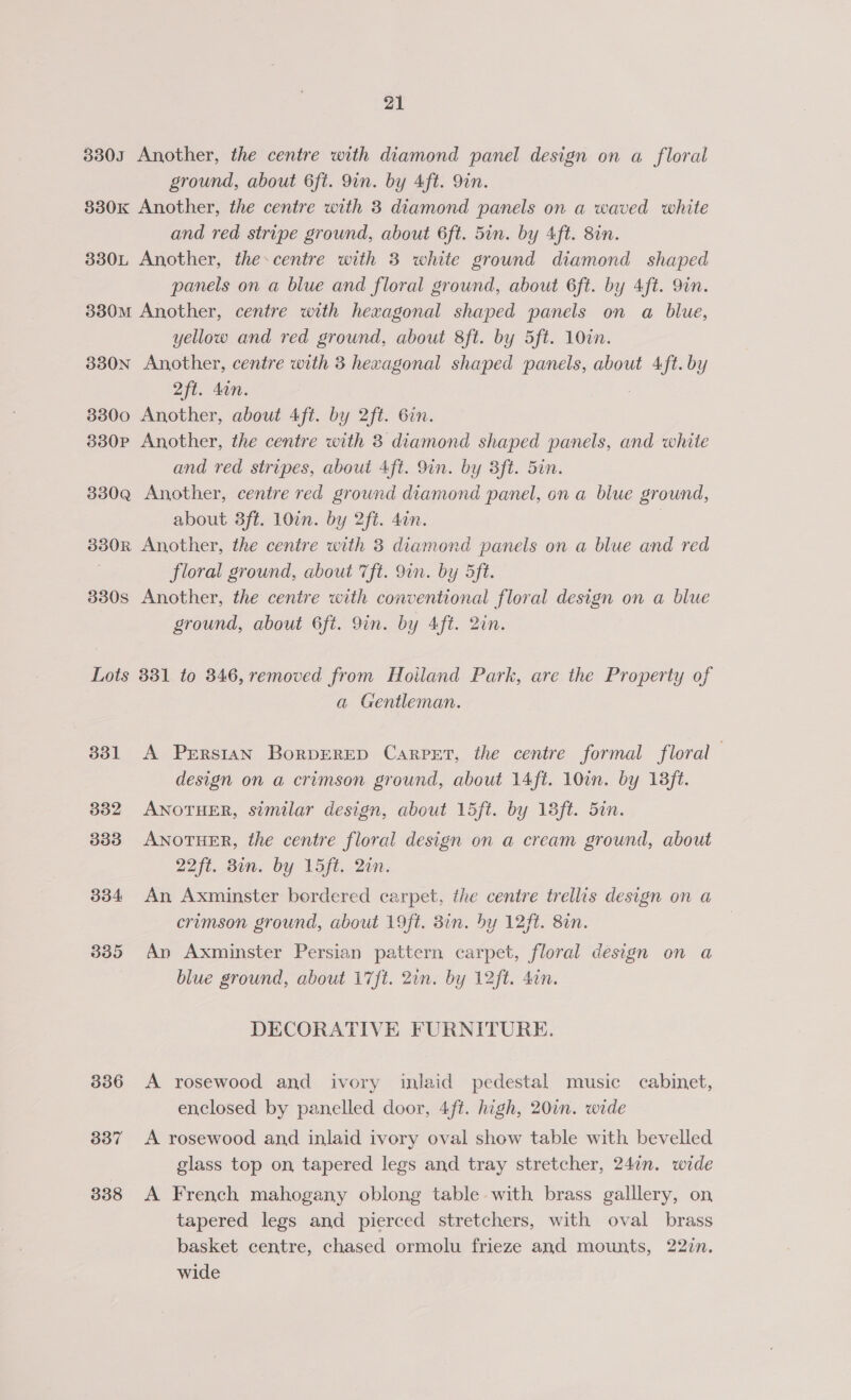 3303 Another, the centre with diamond panel design on a floral ground, about 6ft. 9in. by Aft. 9in. 830K Another, the centre with 3 diamond panels on a waved white and red stripe ground, about 6ft. 5in. by Aft. 8in. 330L Another, the centre with 3 white ground diamond shaped panels on a blue and floral ground, about 6ft. by Aft. 9in. 330M Another, centre with hexagonal shaped panels on a blue, yellow and red ground, about 8ft. by 5ft. 10in. 330N Another, centre with 3 hexagonal shaped panels, about Aft. by 2ft. din. 3300 Another, about 4ft. by 2ft. 6in. 3830p Another, the centre with 3 diamond shaped panels, and white and red stripes, about 4ft. 9in. by 3ft. 5in. 330Q Another, centre red ground diamond panel, on a blue ground, about 3ft. 10¢n. by 2ft. don. 330R Another, the centre with 3 diamond panels on a blue and red floral ground, about 7ft. 9in. by 5ft. 330s Another, the centre with conventional floral design on a blue ground, about 6ft. 9in. by Aft. 2in. Lots 331 to 346, removed from Hoiland Park, are the Property of | a Gentleman. 331 A Persian BorpDERED Carpet, the centre formal floral design on a crimson ground, about 14ft. 10in. by 138ft. 332 ANOTHER, similar design, about 15ft. by 18ft. 5in. 333 ANOTHER, the centre floral design on a cream ground, about 22ft. Bin. by 1L5ft. Qin. 334 An Axminster bordered carpet, the centre trellis design on a crimson ground, about 19ft. Bin. by 12ft. 8in. 335 An Axminster Persian pattern carpet, floral design on a blue sround, about 17ft. 2in. by 12ft. din. DECORATIVE FURNITURE. 336 A rosewood and ivory inlaid pedestal music cabinet, enclosed by panelled door, 4ft. high, 20in. wide 337 A rosewood and inlaid ivory oval show table with bevelled glass top on, tapered legs and tray stretcher, 24in. wide 338 A French mahogany oblong table with brass galllery, on tapered legs and pierced stretchers, with oval brass basket centre, chased ormolu frieze and mounts, 222n. wide