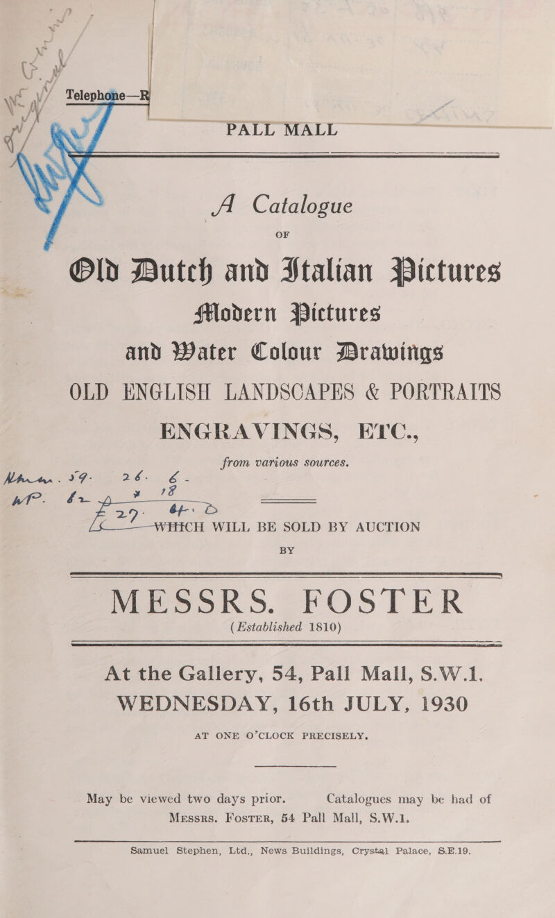  PALL MALL A Catalogue OF Old Dutch and Ftalian Pictures FHodern Pictures and Water Colour Drawings OLD ENGLISH LANDSCAPES &amp; PORTRAITS ENGRAVINGS, EYC., from various sources. fr &gt; | CH WILL BE SOLD BY AUCTION BY PaieokS. FOSTER (Established 1810)    At the Gallery, 54, Pall Mall, S.W.1. WEDNESDAY, 16th JULY, 1930 tr en May be viewed two days prior. Catalogues may be had of Messrs. Foster, 54 Pall Mall, S.W.1. Samuel Stephen, Ltd., News Buildings, Crystal Palace, S.E.19.