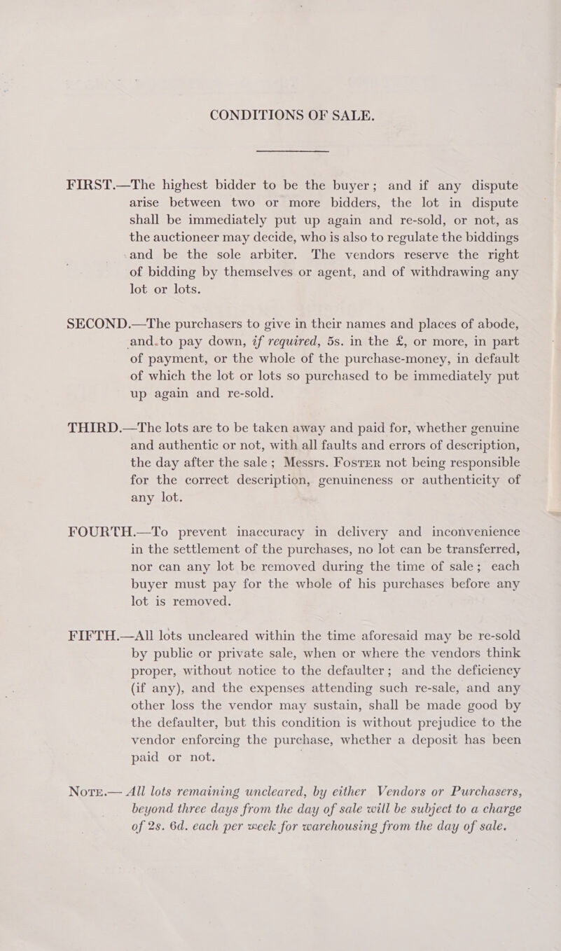 CONDITIONS OF SALE. FIRST.—The highest bidder to be the buyer; and if any dispute arise between two or more bidders, the lot in dispute shall be immediately put up again and re-sold, or not, as the auctioneer may decide, who is also to regulate the biddings -and be the sole arbiter. The vendors reserve the right of bidding by themselves or agent, and of withdrawing any lot or lots. SECOND.—The purchasers to give in their names and places of abode, and.to pay down, if required, 5s. in the £, or more, in part of payment, or the whole of the purchase-money, in default of which the lot or lots so purchased to be immediately put up again and re-sold. THIRD.—tThe lots are to be taken away and paid for, whether genuine and authentic or not, with all faults and errors of description, the day after the sale; Messrs. Fostrr not being responsible for the correct description, genuineness or authenticity of any lot. FOURTH.—To prevent inaccuracy in delivery and inconvenience in the settlement of the purchases, no lot can be transferred, nor can any lot be removed during the time of sale; each buyer must pay for the whole of his purchases before any lot is removed. FIFTH.—AIl lots uncleared within the time aforesaid may be re-sold by public or private sale, when or where the vendors think proper, without notice to the defaulter; and the deficiency (if any), and the expenses attending such re-sale, and any other loss the vendor may sustain, shall be made good by the defaulter, but this condition is without prejudice to the vendor enforcing the purchase, whether a deposit has been paid or not. Notrre.— All lots remaining wncleared, by either Vendors or Purchasers, beyond three days from the day of sale will be subject to a charge of 2s. 6d. each per meek for warehousing from the day of sale.