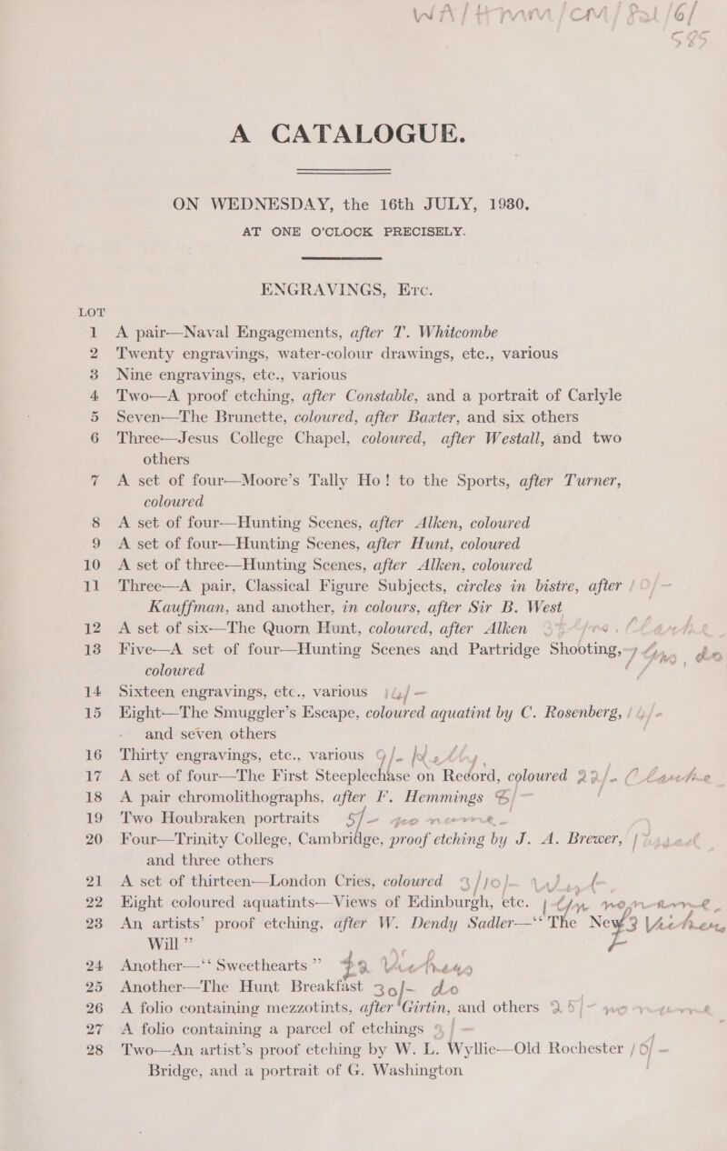 ao NN &amp; : , J ™ | ¢ gee eo : * 7 4 / \ 3 | \ i 4 7 7 ¥ = 4 ‘ \ (8) / A CATALOGUE. ON WEDNESDAY, the 16th JULY, 1930. AT ONE O’CLOCK PRECISELY. ENGRAVINGS, Erc. A pair—Naval Engagements, after T'. Whitcombe Twenty engravings, water-colour drawings, etc., various Nine engravings, etc., various Two—A proof etching, after Constable, and a portrait of Carlyle Seven—The Brunette, coloured, after Baxter, and six others Three—Jesus College Chapel, coloured, after Westall, and two others A set of four—Moore’s Tally Ho! to the Sports, after Turner, coloured A set of four—Hunting Scenes, after Alken, coloured A set of four—Hunting Scenes, after Hunt, coloured A set of three—Hunting Scenes, after Alken, coloured Three—A pair, Classical Figure Subjects, circles in bistre, after Kauffman, and another, in colours, after Sir B. West A set of six—The Quorn, Hunt, coloured, after Alken 3° (0s Five—A set of four—Hunting Scenes and Partridge Shoham: Itinn oe coloured er Sixteen engravings, etc., various j(,/— Kight—The Smuggler’s Escape, coloured aquatint by C. Rosenberg, / and seven, others _ Thirty engravings, etc., various 9 /. kg 'f A set of four—The First Steeplechase on Redord. coloured ae CO Laretme A pair chromolithographs, after I’. Sh ieee S/ Two Houbraken portraits 5] feo - Four—Trinity College, Cambridge, ieee Act be dt. 7A, Prater LZ and three others A set of thirteen—London Cries, coloured “ /1 lm od A Eight coloured aquatints— Views of Edinburgh, ete. Te WO —fwre oe An, artists’ proof etching, after W. Dendy Sadler—‘*The Ne L; Ae Aen, Will” ae - Another—‘‘ Sweethearts” }?9 LA ‘ fe E44 Another—The Hunt Breaker 36 f A folio containing mezzotints, after ae Pita others 25/- we A folio containing a parcel of etchings * Two—An artist’s proof etching by W. L. Wyllie—Old Rochester / ( fa | Bridge, and a portrait of G. Washington ;
