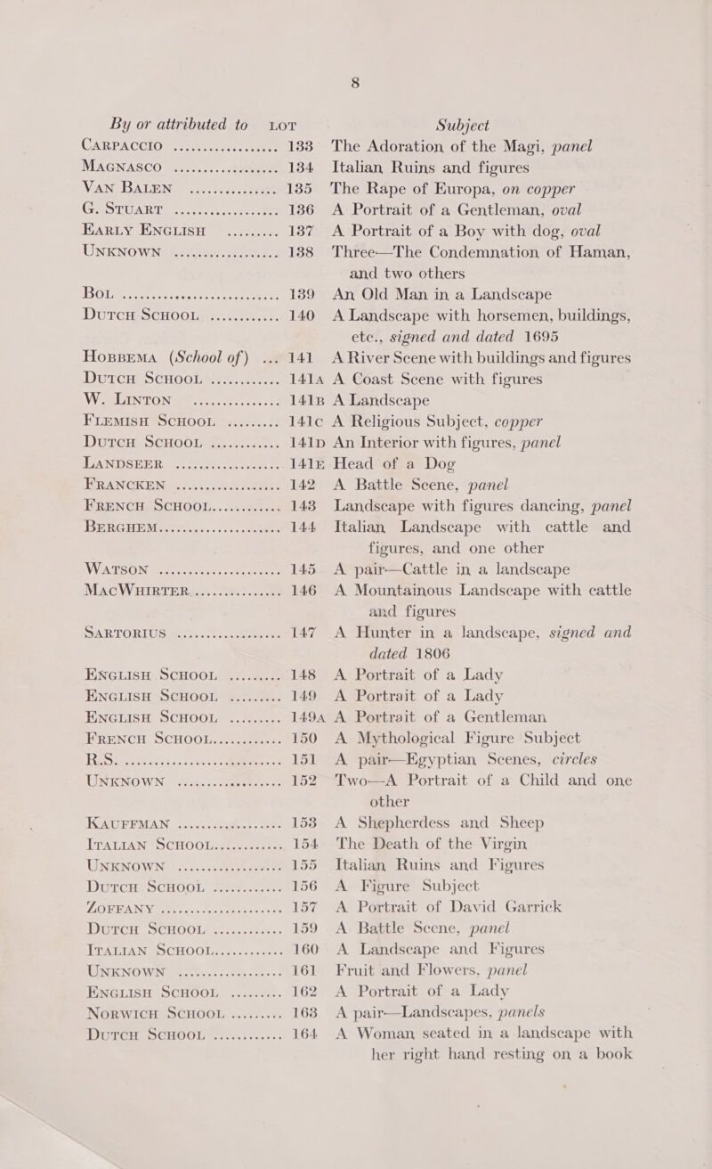 CARPACCIO€ seniee. eee 133 MAGNASCO) 3.2)... ... bane 134 VAN. BATEN: .u5.2c-0.3 eee 1385 GeOTUART tees ore 136 HARLY JUNGLISH = onto 137 UNKNOWN hadesee sete. 138 BO ee ee ee 189 DUTCH SCHOOL .s-225:.. 140 Hogssema (School of) 141 DUTCH SCHOOL Hict.....0. 1414 WW eaLIN TON st ee le 1418 FLEMISH SCHOOL si3..0..: 141¢c Durem SCHOOL 22...0.5.0:. 141D TAN DSEER opie 1415 RAN CREM 14 sie eee 142 FRENCH, SCHOOL, .....0..00% 143 ET ARKO 8 95. bare 14.4 WiWESON Goes sce aeee 145 MAGCWRIRTER,.“. ic! 8 146 DAR TO RDG mae. s 1. ubenen 147 ENGLISH SCHOOL): tee. 148 ENGLISH SCHOOL «.:..2:.. 149 HINGLISH SCHOOL ¢.3)...2. 1494 WRENCH OCHOOL.25. aes ct 150 ete ieico canes ee 151 UNKNOWN: Sin... eee 152 IAD REMAN. Socsq tees. eee 1538 TTPALTAN S CHO Olese enero 154 UNENOWN -J..c.55cek eee 155 DUTGHASCHOOL sso ae 156 LG BREAN GEME ice Macuatenee ss es 157 DGTGH SCHOOLA« ...osstes 159 TRATELA N &amp; 5 CHO Olas sess cere ve 160 TURNING WEN ite. © Saeco ne 161 ENGLISH SCHOOL ....222:. 162 NoRWICH) SCHOOL. «......6: 163 Dore teSOHOOL eivv.esese 164. The Adoration, of the Magi, panel Italian, Ruins and figures The Rape of Europa, on copper A Portrait of a Gentleman, oval A. Portrait of a Boy with dog, oval Three—The Condemnation of Haman, and two others An, Old Man in a Landscape A Landscape with horsemen, buildings, etc., signed and dated 1695 A River Scene with buildings and figures A Coast Scene with figures A Landscape A Religious Subject, copper An Interior with figures, panel Head of a Dog A Battle Scene, panel Landscape with figures dancing, panel Italian Landscape with cattle and figures, and one other A pair—Cattle in a landscape A Mountainous Landscape with cattle and figures | A Hunter in a landscape, signed and dated 1806 A Portrait of a Lady A Portrait of a Lady A Portrait of a Gentleman A Mythological Figure Subject A pair—Egyptian Scenes, circles Two—A Portrait of a Child and one other A Shepherdess and Sheep The Death of the Virgin Italian Ruins and Figures A Figure Subject A Portrait of David Garrick A Battle Scene, panel Fruit and Flowers, panel A Portrait of a Lady A pair—Landscapes, panels A Woman, seated in, a landscape with her right hand resting on a book