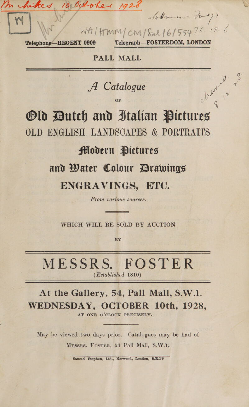 Telephone—_REGENT 0909 telegraph FOSTERDOM, LONDON PALL MALL a Tn es a ee eee A Catalogue 1 yf OF 4 Old Dutch and Stalian Pictures OLD ENGLISH LANDSCAPES &amp; PORTRAITS flodern Pictures and Water Colour Drawings ENGRAVINGS, ETC. From various sources.  WHICH WILL BE SOLD BY AUCTION BY MESSRS. FOSTER _ (Established 1810) At the Gallery, 54, Pall Mall, S.W.1. WEDNESDAY, OCTOBER 10th, 1928, AT ONE O’CLOCK PRECISELY. May be viewed two days prior. Catalogues may be had of Messrs. Foster, 54 Pall Mall, S.W.1. Samuel Stephen, Ltd., Norwood, London, 8.B.19 So