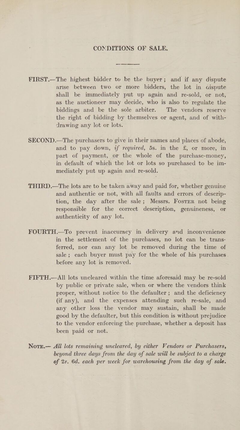 CONDITIONS OF SALE. FIRST.—The highest bidder to be the buyer; and if any dispute arise between two or more bidders, the lot in cispute shall be immediately put up again and re-sold, or not, as the auctioneer may decide, who is also to regulate the biddings and be the sole arbiter. The vendors reserve the right of bidding by themselves or agent, and of with- drawing any lot or lots. SECOND.—The purchasers to give in their names and places of abode, and to pay down, if required, 5s. in the £, or more, in part of payment, or the whole of the purchase-money, in default of which the lot or lots so purchased to be im- mediately put up again and re-sold. THIRD.—The lots are to be taken away and paid for, whether genuine and authentic or not, with all faults and errors of descrip- tion, the day after the sale; Messrs. Foster not being responsible for the correct description, genuineness, or authenticity of any lot. FOURTH.—To prevent inaccuracy in delivery and inconvenience in the settlement of the purchases, no lot can be trans- ferred, nor can any lot be removed during the time of sale; each buyer must pay for the whole of his purchases. before any lot is removed. FIFTH.—AIll lots uncleared within the time aforesaid may be re-sold by public or private sale, when or where the vendors think proper, without notice to the defaulter ; and the deficiency (if any), and the expenses attending such re-sale, and any other loss the vendor may sustain, shall be made good by the defaulter, but this condition is without prejudice to the vendor enforcing the purchase, whether a deposit has been paid or not. Notr.— All lots remaining uncleared, by either Vendors or Purchasers, beyond three days from the day of sale will be subject to a charge of 2s. 6d. each per week for warehousing from the day of sale.