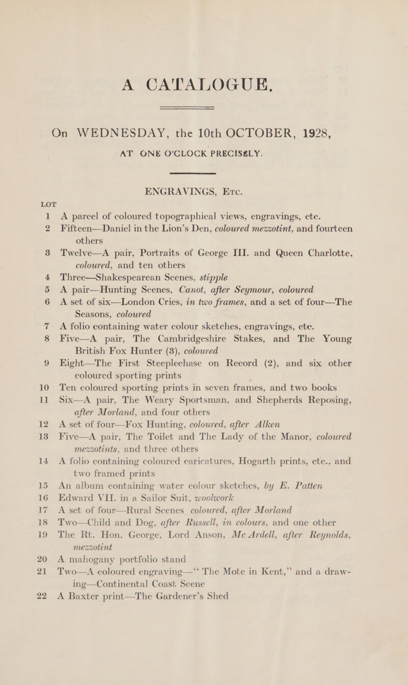 A CA'TALOGUE, LOT 1 2 3 Or AT ONE O’CLOCK PRECISS&amp;LY. ENGRAVINGS, Evc. A parcel of coloured topographical views, engravings, etc. Fifteen—Daniel in the Lion’s Den, coloured mezzotint, and fourteen others Twelve—A pair, Portraits of George III. and Queen Charlotte, coloured, and ten others Three—Shakespearean Scenes, stipple A pair—Hunting Scenes, Canot, after Seymour, coloured A set of six—London Cries, in two frames, and a set of four—The Seasons, coloured A folio containing water colour sketches, engravings, ete. Five—A pair, The Cambridgeshire Stakes, and The Young British Fox Hunter (3), coloured Eight—The First Steeplechase on Record (2), and six other coloured sporting prints Ten coloured sporting prints in seven frames, and two books Six—A pair, The Weary Sportsman, and Shepherds Reposing, after Morland, and four others A set of four—Fox Hunting, coloured, after Alken Five—A pair, The Toilet and The Lady of the Manor, coloured mezzotints, and three others A folio containing coloured caricatures, Hogarth prints, ete., and two framed prints An album containing water colour sketches, by EH. Patten Edward VII. in a Sailor Suit, woolwork A set of four—Rural Scenes. coloured, after Morland Two—Child and Dog, after Russell, in colours, and one other The Rt. Hon. George, Lord Anson, Mc Ardell, after Reynolds, mezzotint A mahogany portfolio stand | Two—A coloured engraving—*' The Mote in Kent,” and a draw- ing—Continental Coast Scene A Baxter print—The Gardener’s Shed