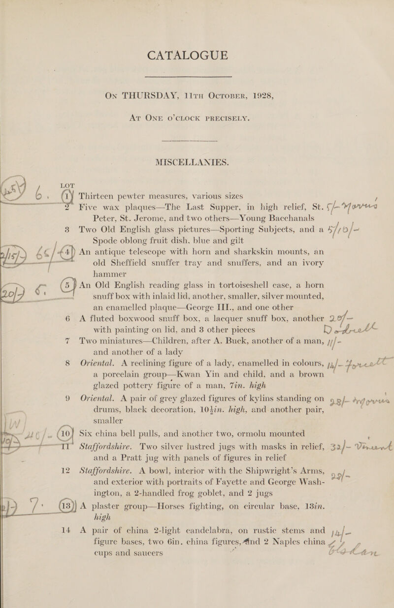 CATALOGUE On THURSDAY, lirn OcToBeEer, 1928, At ONE O’CLOCK PRECISELY. MISCELLANIES.  LOT GG Thirteen pewter measures, various sizes ~ 2 Five wax plaques—The Last Supper, in high relief, St. § Loved Peter, St. Jerome, and two others—Young Bacchanals 83 Two Old English glass pictures—Sporting Subjects, and a sfro/ O/— a re Spode oblong fruit dish, blue and gilt , 157.) b q / &lt;4) An antique telescope with horn and sharkskin mounts, an —— old Sheffield snuffer tray and snuffers, and an ivory | hammer e (5) An Old English reading glass in tortoiseshell case, a horn snuff box with inlaid lid, another, smaller, silver mounted, an enamelled plaque—George II., and one other     | 6 &lt;A fluted boxwood snuff box, a lacquer snuff box, another 2.°/7~ : | with painting on lid, and 3 other pieces D aw tbrott : 7 Two miniatures—Children, after A. Buck, another of a man, /- | and another of a lady ‘a | 8 Oriental. A reclining figure of a lady, enamelled in colours, &gt; a] - Fores Pr | a porcelain group—Kwan Yin and child, and a brown glazed pottery figure of a man, 7in. high 9 Oriental. A pair of grey glazed figures of kylins standing on 23 /- dn) pres drums, black decoration, 1037n. high, and another pair, : . smaller er Go] Six china bell pulls, and another two, ormolu mounted ; ee 6 Staffordshire. Two silver lustred jugs with masks in relief, 32/- Virrevrt and a Pratt jug with panels of figures in relief 12 Staffordshire. A bowl, interior with the Shipwright’s Arms, and exterior with portraits of Fayette and George Wash- ington, a 2-handled frog goblet, and 2 jugs (is) A plaster OU ia fighting, on circular base, 138%n. cen a high 2.9/-  14 A pair of china 2-light candelabra, on rustic stems and j jee figure bases, two 6in. china figures,4ind 2 Naples china » / rt cups and saucers Ott eS ad r