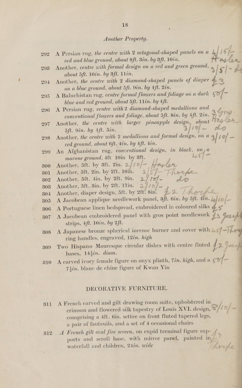 308 309 310 311 312 of oe Soe 18 Another Property. A Persian rug. the centre with 2 octagonal-shaped panels on a 4, # 5 p- red and blue ground, about 8ft. 8in. by 3ft. 10%. Wing: A 6. a Another, centre with formal design on a red and green ground, about 5ft. 10in. by 3ft. L1in. y Another, the centre with 2 diamond-shaped panels of diaper 4 7 on a blue ground, about 5ft. 9in. by Aft. 2in. re A Baluchistan rug, centre formal flowers and foliage onadark Xb blue and red ground, about 5ft. 11in. by Aft. A Persian rug, centre with 2 diamond-shaped medallions and . 4 conventional flowers and foliage, about 5ft. 8in. by Aft. 2in. ¥p | Another, the centre with larger pineapple design, about * 20 to (2 5ft. 9in. by Aft. Sin. 3//o/ . Another, the centre with 2 medallions and formal design, on a 2 a (eo of ee red ground, about 6ft. .#in. by Aft. 4an. An Afghanistan rug, conventional design, im black, on,@ dj a] % 8 ~~ Ky fe he marone ground, 4ft 10in by Bit. 4 P £49 | Another, 5ft. by 8ft. 2in. 24 /O/- 3 ie ie be as Another, 5ft. 2in. by 2ft. 10ih. 2 f ay Be ey rs Another, 5ft. 4in. by 2ft. 9m. 9 i | 14- to Another, 5ft. 8in. by 2ft. Tin. 29s5/ : | Another, diaper design, 5ft. by oft! ‘sink z 2. fs A Jacobean applique needlework panel, 3ft. 6in. by oo i. de} t€ »f- A Portuguese linen bedspread, embroidered in coloured silks @&amp; a A Jacobean embroidered panel with gros point needlework ¥ 4 pts strips, 4ft. 10in. by 2ft. ox Ae. A Japanese bronze spherical incense burner and cover with ), Ne ring handles, engraved, 12in. high Two Hispano Mauresque circular dishes with centre fluted I sS bases, 144in. diam. A carved ivory female figure on onyx plinth, 7in. high, and a me a 7iin. blane de chine figure of Kwan Yin DECORATIVE FURNITURE. A French carved and gilt drawing room suite, upholstered in | ee. Se crimson and flowered silk tapestry of Louis XVI. design, ® se /ic CO} cones ising a 4ft. 6in. settee on front fluted tapered legs, a pair of fauteuils, and a set of 4 occasional chairs ports and scroll base, with mirror panel, painted in / | A French gilt oval fire screen, on cupid terminal figure sup- . 4 : rf &amp;, . waterfall and children, 24¢n. wide Gi tip a 