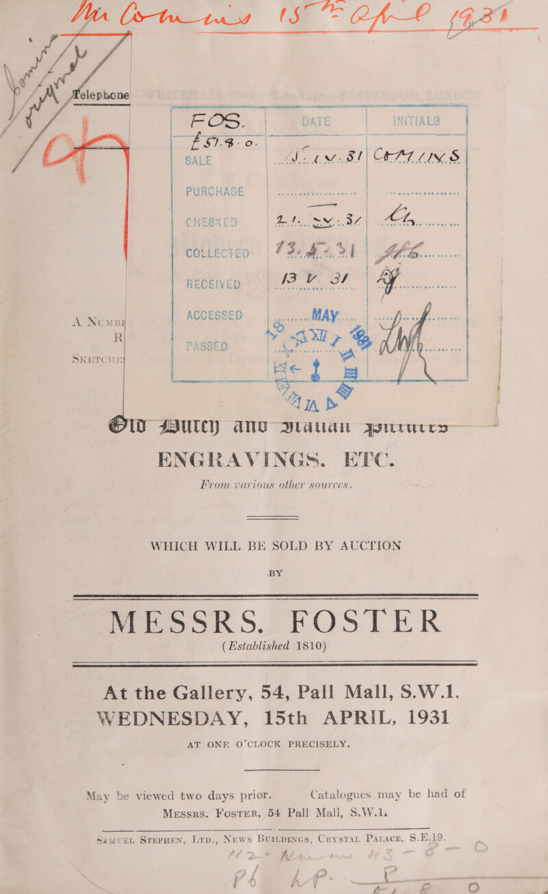  omit Bi er Met ; ;  ma Tre TIAE &amp; WAC INIA Le ‘a t ey | M8! | OPTICS        SKETCHE COLLECTED RECEIVED ' )  WwW SUC) ane Diauan Asurures— ENGRAVINGS, EHEC. From various other sources. WHICH WILL BE SOLD BY AUCTION BY MESSRS. FOSTER (Established 1810)   7 the Gallery, 54, Pall Mall, S.W.1. WEDNESDAY, 15th APRIL, 1931 AT ONE O'CLOCK PRECISEEY, May be viewed two days prior. Catalogues may be had of Messrs. Foster, 54 Pall Mall, S.W.1.   