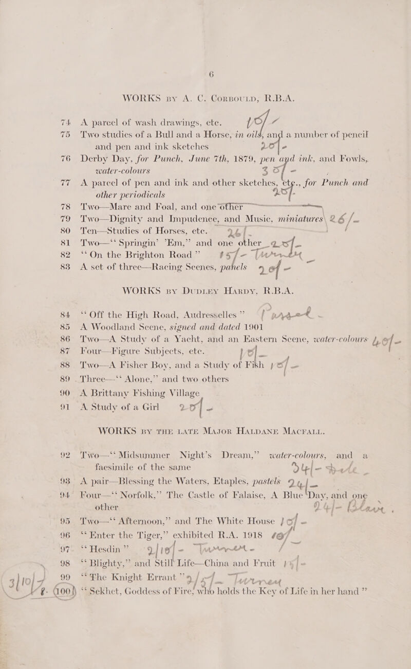 98 99 6 WORKS By A. Ce CorsouLp;, R.BA.;  A parcel of wash drawings, etc. / a Two studies of a Bull and a Horse, in oils, and a number of pencil and pen and ink sketches at Derby Day, for Punch, June 7th, 1879, pen a f mk, and Rome water-colours 4 o/ - A parcel of pen and ink and other sketches, et¢., for Punch and other periodicals a6f Two—Mare and Foal, and one other ~~ a T'wo—Dignity and Impudence, and Music, miniatures, 2.6 /. Ten—Studies of Horses, ete. Ql f / Two—‘‘ Springin’ ’Em,”’ and one other 2 “f- **On the Brighton Road ’ 5 57 - nd A. set of three—Racing Scenes, sabes 9] of bap ur Ne WORKS sy Dupiey Harpy, R.B.A. ** Off the High Road, Audresselles / pratt A. Woodland Scene, signed and dated 1901  Two—A. Study of a Yacht, and an Eastern Scene, water-colours 4, © / = Four—F igure Subjects, ete. Le | = ) Two—A Fisher Boy, and a Study of Fith po / = 1 5) Three—‘* Alone,’’ and two others A. Brittany Fishing Village A. Study of a Girl 2 o| _  WORKS by THE LATE Magor HALDANE MACFALL. Two—** Midsummer Night’s Dream,” water-colours, and a facsimile of the same ou a , A pair—Blessing the Waters, Etaples, pastels 9 , &amp; |- Four—‘‘ Norfolk,’’ The Castle of Falaise, A Blue Day, and one other Ge} lita aot Two—‘‘ Afternoon,’? and The White House } =] - | Petuversunesiicer, exhibited A. 1918 1G} 4 { ey — ** Hesdin’”’ y/ I “i S Aen - ** Bughty,” and Still Rage aS and Fruit }%) “fhe Knight Errant ”’¢ —] Plena é ‘Sekhet, Goddess of Fire, 131 ke the Key of Life in her hand ”