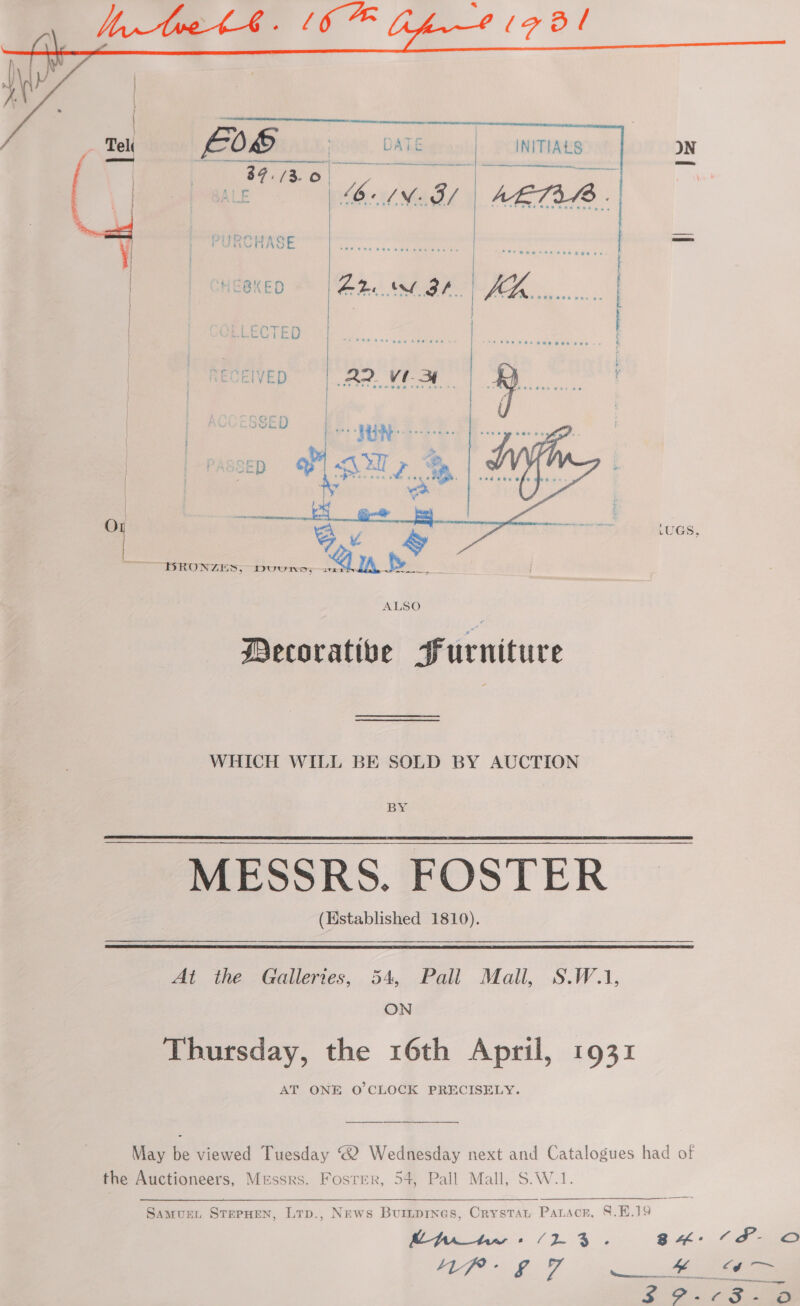      INITIALS “= PURCHASE = | BKED © | Ae GP. | =CTED | IVED Ar. Vest SSE D | HERD. | sep BLA > O | Ee _p LUGS, BRONZES, Dvuunn; BORN ave > ALSO Decorative Furniture WHICH WILL BE SOLD BY AUCTION BY MESSRS. FOSTER (Established 1810).   At the Galleries, 54, Pall Mall, S.W.1, ON Thursday, the 16th April, 1931 AT ONE O'CLOCK PRECISELY. May be viewed Tuesday ® Wednesday next and Catalogues had of the Auctioneers, Messrs. Fosrrer, 54, Pall Mall, S.W.1. Samus, SterHen, Lrp., News Buriipines, Crystat Patscr, §.H.39 SS a ay ee ae BH: °F O WGP: £0