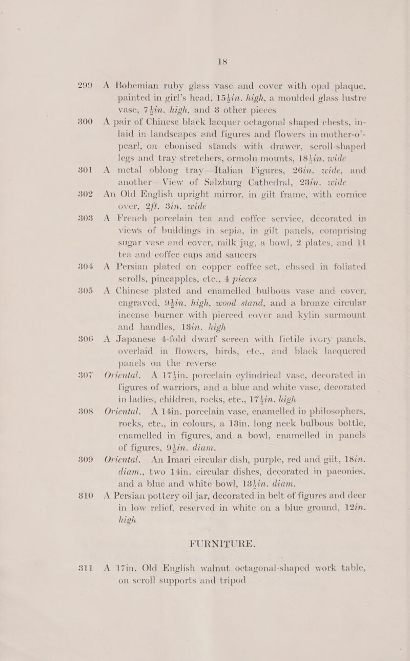 299 300 301 302 303 304 305 306 307 308 309 310 dil 18 A Bohemian ruby glass vase and cover with opal plaque, painted in girl’s head, 153in. high, a moulded glass lustre vase, 7$in. high, and 3 other pieces A pair of Chinese black lacquer octagonal shaped chests, in- laid in landscapes and figures and flowers in mother-o’- pearl, on ebonised stands with drawer, scroll-shaped legs and tray stretchers, ormolu mounts, 184in. wide A metal oblong tray—lItalian Figures, 26in. wide, and another—View of Salzburg Cathedral, 23in. wide An Old English upright mirror, in gilt frame, with cornice over, 2ft. 3in. wide A French porcelain tea and coffee service, decorated in views of buildings in sepia, in gilt panels, comprising sugar vase and cover, milk jug, a bowl, 2 plates, and 11 tea and coffee cups and saucers A Persian plated on copper coffee set, chased in foliated scrolls, pineapples, etc., 4 pieces A Chinese plated and enamelled bulbous vase and cover, engraved, 94in. high, wood stand, and a bronze circular incense burner with pierced cover and kylin surmount and handles, 13in. high A Japanese 4-fold dwarf screen with fictile ivory panels, overlaid in flowers, birds, etc., and black lacquered panels on the reverse Oriental. A 17tin. porcelain cylindrical vase, decorated in figures of warriors, and a blue and white vase, decorated in ladies, children, rocks, ete., 1740n. high Oriental. A 14in. porcelain vase, enamelled in philosophers, rocks, etc., in colours, a 13in. long neck bulbous bottle, enamelled in figures, and a bowl, enamelled in panels of figures, 94in. diam. Oriental. An Imari circular dish, purple, red and gilt, 187. diam., two 14in. circular dishes, decorated in paeonies, and a blue and white bowl, 133in. diam. A Persian pottery oil jar, decorated in belt of figures and deer in low relief, reserved in white on a blue ground, 122n. high FURNITURE. A 17in. Old English walnut octagonal-shaped work table, on scroll supports and tripod